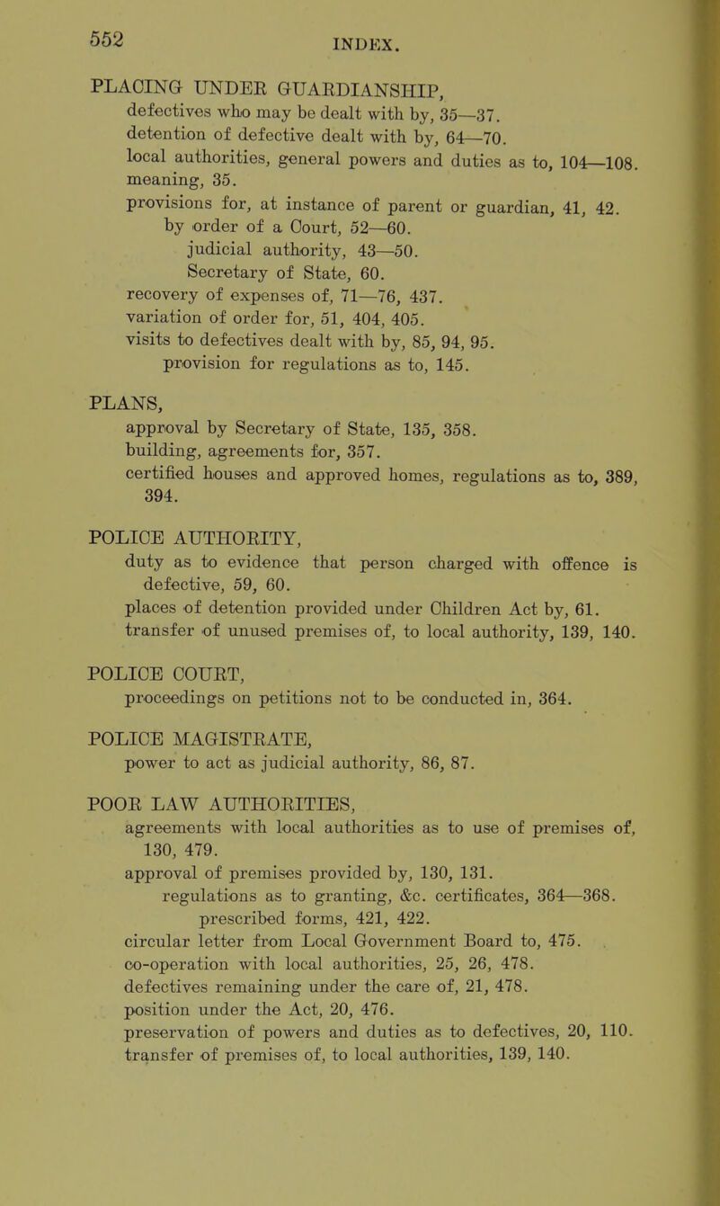 PLACING UNDEE GUAEDIANSHIP, defectives who may be dealt with by, 35—37. detention of defective dealt with by, 64—70. local authorities, general powers and duties as to, 104—108. meaning, 35. provisions for, at instance of parent or guardian, 41, 42. by order of a Court, 52—60. judicial authority, 43—50. Secretary of State, 60. recovery of expenses of, 71—76, 437. variation of order for, 51, 404, 405. visits to defectives dealt with by, 85, 94, 95. provision for regulations as to, 145. PLANS, approval by Secretary of State, 135, 358. building, agreements for, 357. certified houses and approved homes, regulations as to, 389, 394. POLICE AUTHOEITY, duty as to evidence that person charged with offence is defective, 59, 60. places of detention provided under Children Act by, 61. transfer of unused premises of, to local authority, 139, 140. POLICE COUET, proceedings on petitions not to be conducted in, 364. POLICE MAGISTEATE, power to act as judicial authority, 86, 87. POOE LAW AUTHOEITIES, agreements with local authorities as to use of premises of, 130, 479. approval of premises provided by, 130, 131. regulations as to granting, &c. certificates, 364—368. prescribed forms, 421, 422. circular letter from Local Government Board to, 475. co-operation with local authorities, 25, 26, 478. defectives remaining under the care of, 21, 478. position under the Act, 20, 476. preservation of powers and duties as to defectives, 20, 110. transfer of premises of, to local authorities, 139, 140.