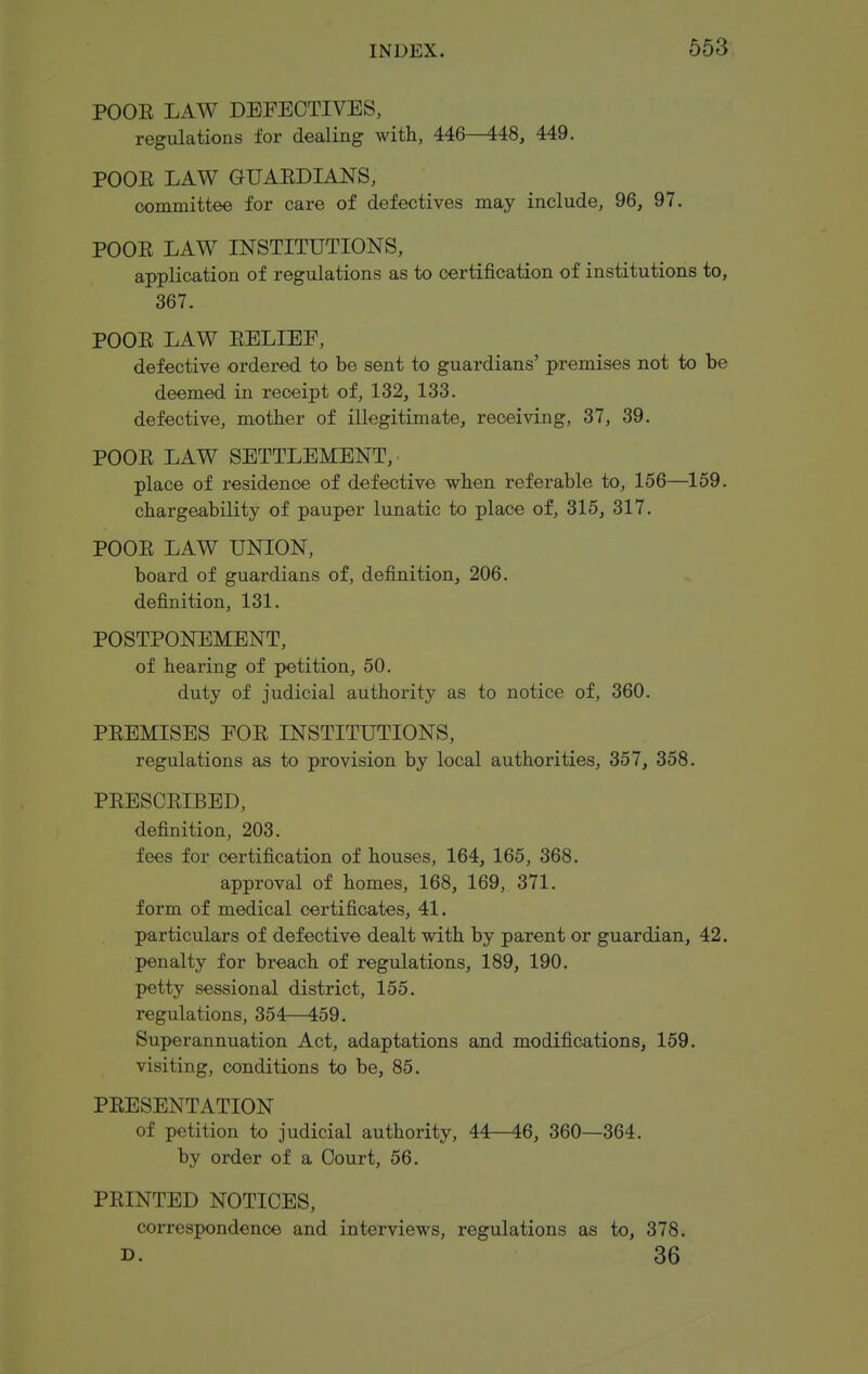 POOE LAW DEFECTIVES, regulations for dealing with, 446—448, 449. POOE LAW GUAEDMNS, committee for care of defectives may include, 96, 97. POOE LAW INSTITUTIONS, application of regulations as to certification of institutions to, 367. POOE LAW EELIEF, defective ordered to be sent to guardians' premises not to be deemed in receipt of, 132, 133. defective, mother of illegitimate, receiving, 37, 39. POOE LAW SETTLEMENT, place of residence of defective when referable to, 156—159. chargeability of pauper lunatic to place of, 316, 317. POOE LAW UNION, board of guardians of, definition, 206. definition, 131. POSTPONEMENT, of hearing of petition, 50. duty of judicial authority as to notice of, 360. PEEMISES FOE INSTITUTIONS, regulations as to provision by local authorities, 357, 358. PEESCEIBED, definition, 203. fees for certification of houses, 164, 165, 368. approval of homes, 168, 169, 371. form of medical certificates, 41. particulars of defective dealt with by parent or guardian, 42. penalty for breach of regulations, 189, 190. petty sessional district, 155. regulations, 354—459. Superannuation Act, adaptations and modifications, 159. visiting, conditions to be, 85. PEESENTATION of petition to judicial authority, 44—46, 360—364. by order of a Court, 56. PEINTED NOTICES, correspondence and interviews, regulations as to, 378. D. 36