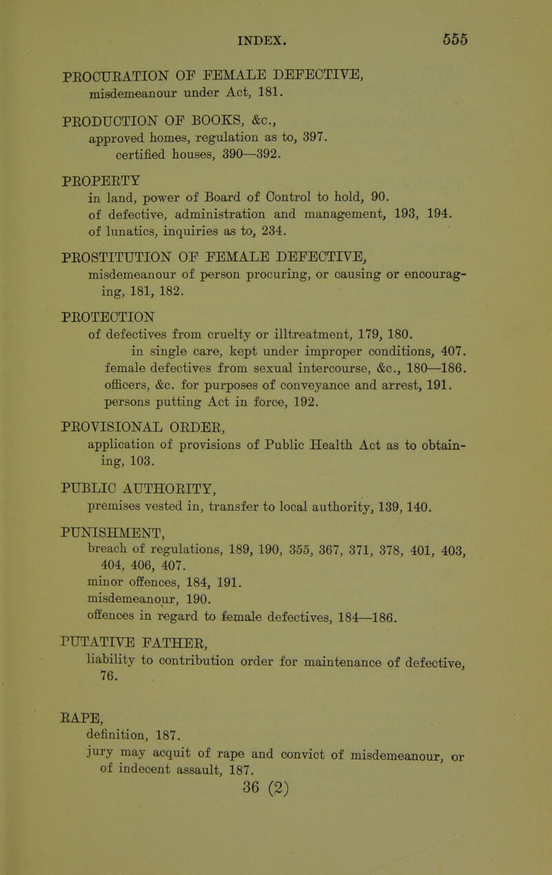 PEOCUEATION OP FEMALE DEFECTIVE, misdemeanour under Act, 181. PEODUCTION OF BOOKS, &c., approved homes, regulation as to, 397. certified houses, 390—392. PEOPEETY in land, power of Board of Control to hold, 90. of defective, administration and management, 193, 194. of lunatics, inquiries as to, 234. PEOSTITUTION OF FEMALE DEFECTIVE, misdemeanour of person procuring, or causing or encourag- ing, 181, 182. PEOTECTION of defectives from cruelty or illtreatment, 179, 180. in single care, kept under improper conditions, 407. female defectives from sexual intercourse, &c., 180—186. officers, &c. for purposes of conveyance and arrest, 191. persons putting Act in force, 192. PEOVISIONAL OEDEE, application of provisions of Public Health Act as to obtain- ing, 103. PUBLIC AUTHOEITY, premises vested in, transfer to local authority, 139,140. PUNISHMENT, breach of regulations, 189, 190, 355, 367, 371, 378, 401, 403, 404, 406, 407. minor offences, 184, 191. misdemeanour, 190. offences in regard to female defectives, 184—186. PUTATIVE FATHEE, liability to contribution order for maintenance of defective, 76. EAPE, definition, 187. jury may acquit of rape and convict of misdemeanour, or of indecent assault, 187. 36 (2)