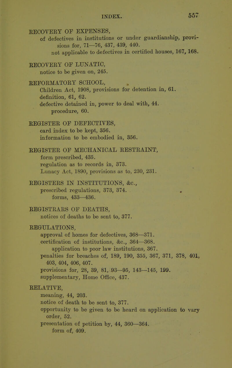 567 EECOVEEY OF EXPENSES, of defectives in institutions or under guardianship, provi- sions for, 71—76, 437, 439, 440. not applicable to defectives in certified houses, 167, 168. EEOOVEEY OE LUNATIC, notice to be given on, 245. EEEOEMATOEY SCHOOL, Children Act, 1908, provisions for detention in, 61. definition, 61, 62. defective detained in, power to deal with, 44. procedure, 60. EEGISTEE OE DEEECTIVES, card index to be kept, 356. information to be embodied in, 356. EEGISTEE OE MECHANICAL EESTEAINT, form prescribed, 435. •regulation as to records in, 373. Lunacy Act, 1890, provisions as to, 230, 231. EEGISTEES IN INSTITUTIONS, &c., prescribed regulations, 373, 374. , forms, 433—436. EEGISTEAES OE DEATHS, notices of deaths to be sent to, 377. EEGULATIONS, approval of homes for defectives, 368—371. certification of institutions, &c., 364—368. application to poor law institutions, 367. penalties for breaches of, 189, 190, 355, 367, 371, 378, 401, 403, 404, 406, 407. provisions for, 28, 39, 81, 93—95, 143—145, 199. supplementary, Home Office, 437. EELATIVE, meaning, 44, 203. notice of death to be sent to, 377. opportunity to be given to be heard on application to vary order, 52. presentation of petition by, 44, 360—364. form of, 409.