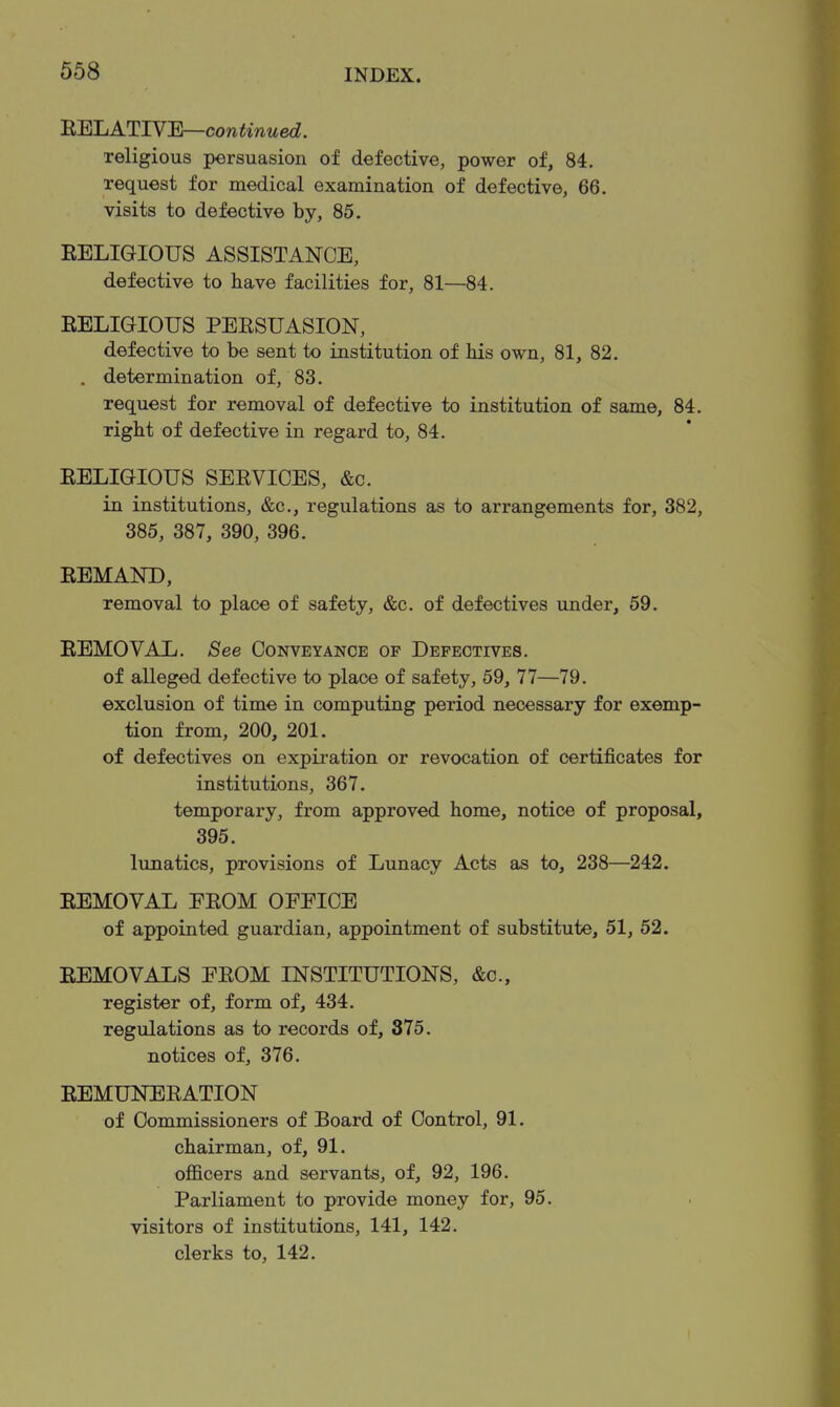 B.mjATIVB—continued. religious persuasion of defective, power of, 84. request for medical examination of defective, 66. visits to defective by, 85. EELIGIOUS ASSISTANCE, defective to have facilities for, 81—84. EELIGIOUS PERSUASION, defective to be sent to institution of Ms own, 81, 82. . determination of, 83. request for removal of defective to institution of same, 84. right of defective in regard to, 84. EELIGIOUS SEEVICES, &c. in institutions, &c., regulations as to arrangements for, 382, 385, 387, 390, 396. EEMAND, removal to place of safety, &c. of defectives under, 59. EEMOVAL. See Conveyance op Defectives. of alleged defective to place of safety, 59, 77—79. exclusion of time in computing period necessary for exemp- tion from, 200, 201. of defectives on expii-ation or revocation of certificates for institutions, 367. temporary, from approved home, notice of proposal, 395. lunatics, provisions of Lunacy Acts as to, 238—242. EEMOVAL EEOM OFFICE of appointed guardian, appointment of substitute, 51, 52. EEMOVALS FEOM INSTITUTIONS, &c., register of, form of, 434. regulations as to records of, 375. notices of, 376. EEMUNEEATION of Commissioners of Board of Control, 91. chairman, of, 91. officers and servants, of, 92, 196. Parliament to provide money for, 95. visitors of institutions, 141, 142. clerks to, 142.