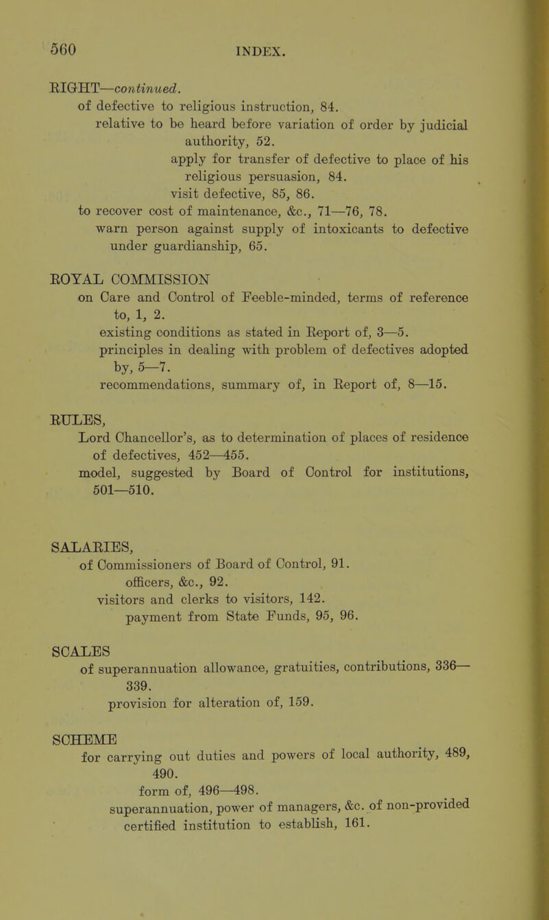 RIGHT—continued. of defective to religious instruction, 84. relative to be heard before variation of order by judicial authority, 52. apply for transfer of defective to place of his religious persuasion, 84. visit defective, 85, 86. to recover cost of maintenance, &c., 71—76, 78. warn person against supply of intoxicants to defective under guardianship, 65. ROYAL COMMISSION on Care and Control of Feeble-minded, terms of reference to, 1, 2. existing conditions as stated in Report of, 3—5. principles in dealing with problem of defectives adopted by, 5-7. recommendations, summary of, in Report of, 8—15. RULES, Lord Chancellor's, as to determination of places of residence of defectives, 452—455. model, suggested by Board of Control for institutions, 501—510. SALARIES, of Commissioners of Board of Control, 91. officers, &c., 92. visitors and clerks to visitors, 142. payment from State Funds, 95, 96. SCALES of superannuation allowance, gratuities, contributions, 336— 339. provision for alteration of, 159. SCHEME for carrying out duties and powers of local authority, 489, 490. form of, 496—498. superannuation, power of managers, &c. of non-provided certified institution to establish, 161.