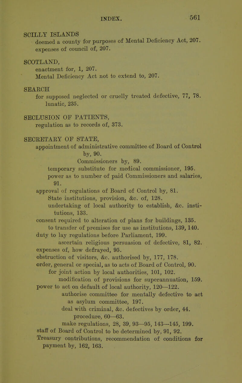 SOILLY ISLANDS deemed a county for purposes of Mental Deficiency Act, 207. expenses of council of, 207. SCOTLAND, enactment for, 1, 207. Mental Deficiency Act not to extend to, 207. SEAECH for supposed neglected or cruelly treated defective, 77, 78. lunatic, 235. SECLUSION OE PATIENTS, regulation as to records of, 373. SECEETAEY OF STATE, appointment of administrative committee of Board of Control by, 90. Commissioners by, 89. temporary substitute for medical commissioner, 195. power as to number of paid Commissioners and salaries, 91. approval of regulations of Board of Control by, 81. State institutions, provision, &c. of, 128. undertaking of local authority to establish, &c. insti- tutions, 133. consent required to alteration of plans for buildings, 135. to transfer of premises for use as institutions, 139,140. duty to lay regulations before Parliament, 199. ascertain religious persuasion of defective, 81, 82. expenses of, how defrayed, 95. obstruction of visitors, &c. authorised by, 177, 178. order, general or special, as to acts of Board of Control, 90. for joint action by local authorities, 101, 102. modification of provisions for superannuation, 159. power to act on default of local authority, 120—122, authorise committee for mentally defective to act as asylum committee, 197. deal with criminal, &c. defectives by order, 44. procedure, 60—63. make regulations, 28, 39, 93—95, 143—145, 199. staff of Board of Control to be determined by, 91, 92. Treasury contributions, recommendation of conditions for payment by, 162, 163.