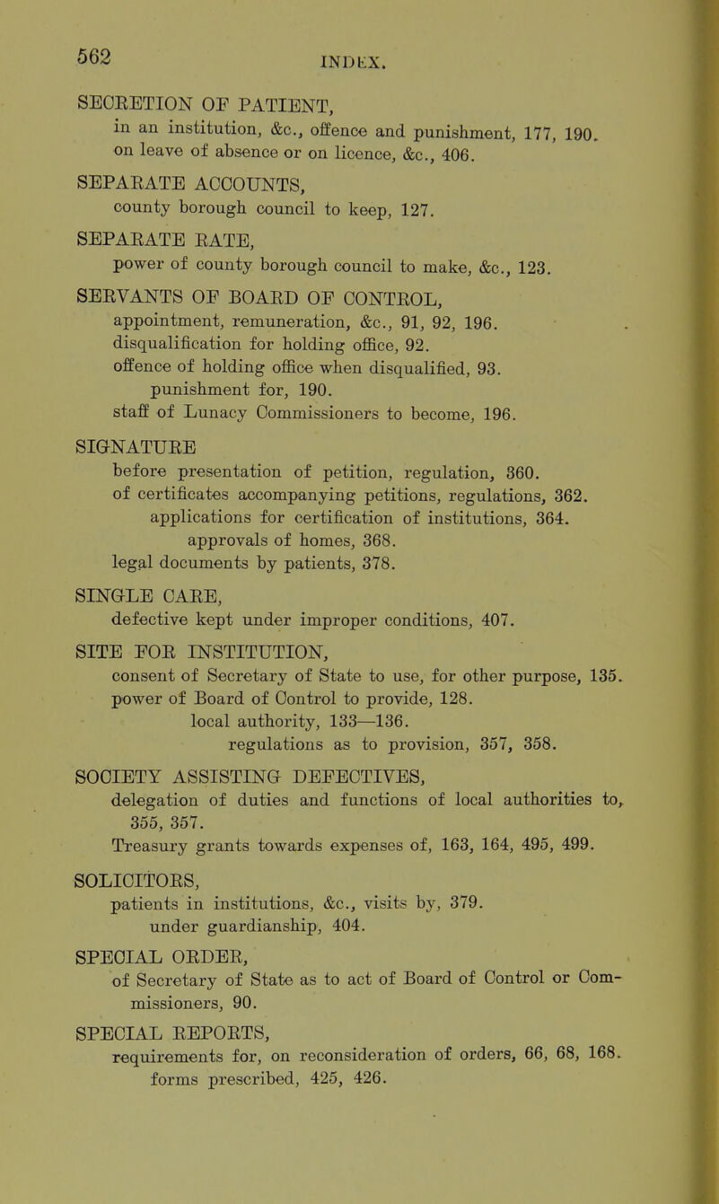 SECEETION OE PATIENT, in an institution, &c., offence and punishment, 177, 190. on leave of absence or on licence, &c., 406. SEPAEATE ACCOUNTS, county borough council to keep, 127. SEPAEATE EATE, power of county borough council to make, &c., 123. SEEVANTS OE BOAED OE CONTEOL, appointment, remuneration, &c., 91, 92, 196. disqualification for holding office, 92. offence of holding office when disqualified, 93. punishment for, 190. staff of Lunacy Commissioners to become, 196. SIGNATUEE before presentation of petition, regulation, 360. of certificates accompanying petitions, regulations, 362. applications for certification of institutions, 364. approvals of homes, 368. legal documents by patients, 378. SINGLE CAEE, defective kept under improper conditions, 407. SITE EOE INSTITUTION, consent of Secretary of State to use, for other purpose, 135. power of Board of Control to provide, 128. local authority, 133—136. regulations as to provision, 357, 358. SOCIETY ASSISTING DEFECTIVES, delegation of duties and functions of local authorities to,. 355, 357. Treasury grants towards expenses of, 163, 164, 495, 499. SOLICITOES, patients in institutions, &c., visits by, 379. under guardianship, 404. SPECIAL OEDEE, of Secretary of State as to act of Board of Control or Com- missioners, 90. SPECIAL EEPOETS, requirements for, on reconsideration of orders, 66, 68, 168. forms prescribed, 425, 426.