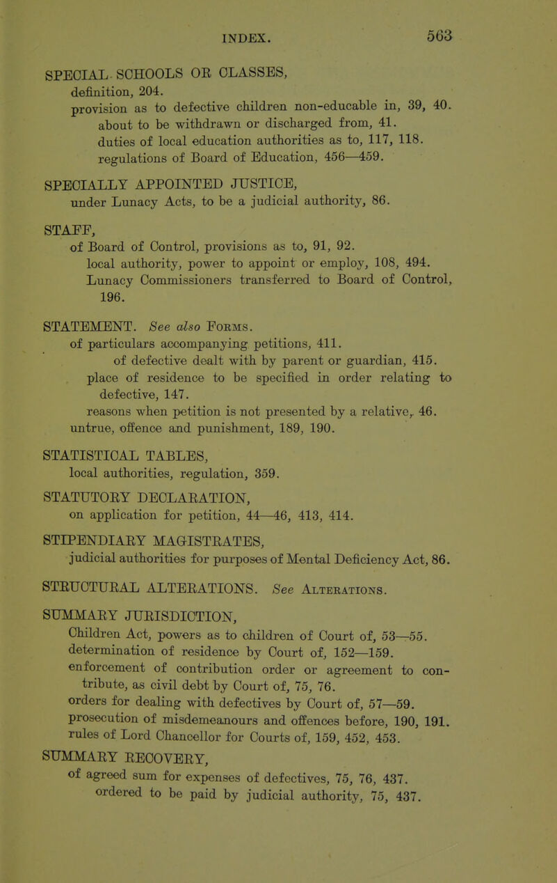 56S SPECIAL. SCHOOLS OR CLASSES, definition, 204. provision as to defective children non-educable in, 39, 40. about to be withdrawn or discharged from, 41. duties of local education authorities as to, 117, 118. regulations of Board of Education, 456—459. SPECLILLY APPOINTED JUSTICE, under Lunacy Acts, to be a judicial authority, 86. STAEE, of Board of Control, provisions as to, 91, 92. local authority, power to appoint or employ, 108, 494. Lunacy Commissioners transferred to Board of Control, 196. STATEMENT. See also Forms. of particulars accompanying petitions, 411. of defective dealt with by parent or guardian, 415. place of residence to be specified in order relating to defective, 147. reasons when petition is not presented by a relative,. 46. untrue, offence and punishment, 189, 190. STATISTICAL TABLES, local authorities, regulation, 359. STATUTORY DECLARATION, on application for petition, 44—46, 413, 414. STIPENDIARY MAGISTRATES, judicial authorities for purposes of Mental Deficiency Act, 86. STRUCTURAL ALTERATIONS. See Alterations. SUMMARY JURISDICTION, Children Act, powers as to children of Court of, 53—55. determination of residence by Court of, 152—159. enforcement of contribution order or agreement to con- tribute, as civil debt by Court of, 75, 76. orders for dealing with defectives by Court of, 57—59. prosecution of misdemeanours and offences before, 190, 191. rules of Lord Chancellor for Courts of, 159, 452, 453. SUMMARY RECOVERY, of agreed sum for expenses of defectives, 75, 76, 437. ordered to be paid by judicial authority, 75, 437.