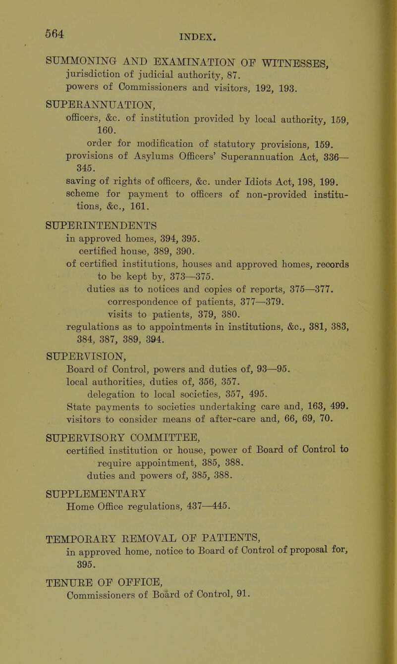 SUMMONING AND EXAMINATION OF WITNESSES, jurisdiction of judicial authority, 87. powers of Commissioners and visitors, 192, 193, SUPEEANNUATION, oflScers, &c. of institution provided by local authority, 159, 160. order for modification of statutory provisions, 159. provisions of Asylums Officers' Superannuation Act, 336— 345. saving of rights of officers, &c. under Idiots Act, 198, 199. scheme for payment to officers of non-provided institu- tions, &c., 161. SUPEEINTENDENTS in approved homes, 394, 395. certified house, 389, 390. of certified institutions, houses and approved homes, records to be kept by, 373—375. duties as to notices and copies of reports, 375—377. correspondence of patients, 377—379. visits to patients, 379, 380. regulations as to appointments in institutions, &c., 381, 383, 384, 387, 389, 394. SUPERVISION, Board of Control, powers and duties of, 93—^95. local authorities, duties of, 356, 357. delegation to local societies, 357, 495. State payments to societies undertaking care and, 163, 499. visitors to consider means of after-care and, 66, 69, 70. SUPEEVISORY COMMITTEE, certified institution or house, power of Board of Control to require appointment, 385, 388. duties and powers of, 385, 388. SUPPLEMENTARY Home Office regulations, 437—445. TEMPORARY REMOVAL OE PATIENTS, in approved home, notice to Board of Control of proposal for, 395. TENURE OE OEEIOE, Commissioners of Board of Control, 91.