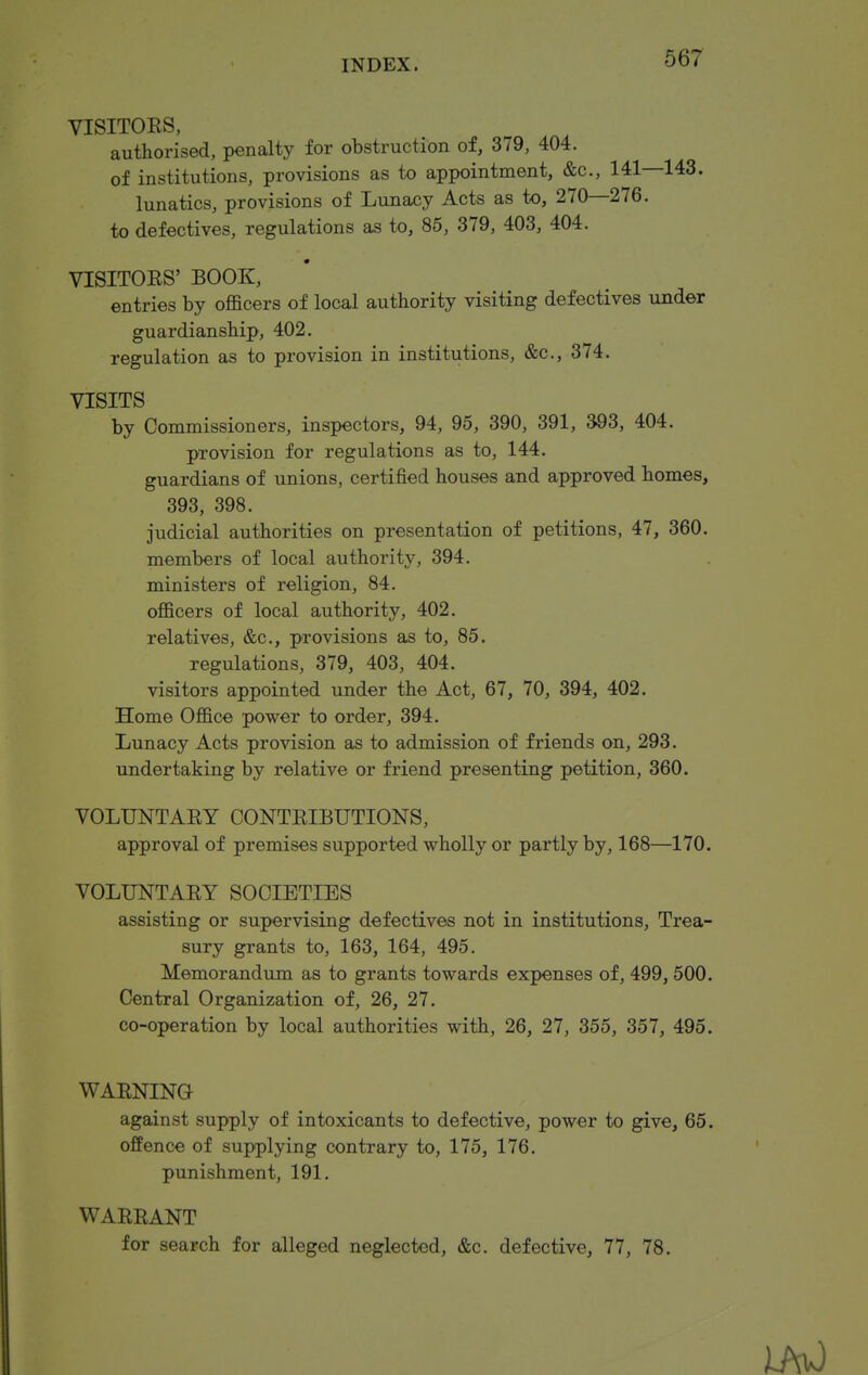 VISITORS, authorised, penalty for obstruction of, 379, 404. of institutions, provisions as to appointment, &c., 141—143. lunatics, provisions of Lunacy Acts as to, 270—276. to defectives, regulations as to, 86, 379, 403, 404. VISITOES' BOOK, entries by officers of local authority visiting defectives under guardianship, 402. regulation as to provision in institutions, &c., 374. VISITS by Commissioners, inspectors, 94, 95, 390, 391, 393, 404. provision for regulations as to, 144. guardians of unions, certified houses and approved homes, 393, 398. judicial authorities on presentation of petitions, 47, 360. members of local authority, 394. ministers of religion, 84. officers of local authority, 402. relatives, &c., provisions as to, 85. regulations, 379, 403, 404. visitors appointed under the Act, 67, 70, 394, 402. Home Office power to order, 394. Lunacy Acts provision as to admission of friends on, 293. undertaking by relative or friend presenting petition, 360. VOLUNTARY CONTRIBUTIONS, approval of premises supported wholly or partly by, 168—170. VOLUNTARY SOCIETIES assisting or supervising defectives not in institutions. Trea- sury grants to, 163, 164, 495. Memorandum as to grants towards expenses of, 499, 500. Central Organization of, 26, 27. co-operation by local authorities with, 26, 27, 355, 357, 495. WARNING against supply of intoxicants to defective, power to give, 65. offence of supplying contrary to, 175, 176. punishment, 191. WARRANT for search for alleged neglected, &c. defective, 77, 78.