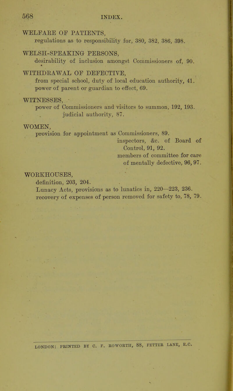 WELFAEE OF PATIENTS, regulations as to responsibility for, 380, 382, 386, 398. WELSH-SPEAKING PEESONS, desirability of inclusion amongst Commissioners of, 90. « WITHDEAWAL OF DEFECTIVE, from special school, duty of local education authority, 41. power of parent or guardian to effect, 69. WITNESSES, • power of Commissioners and visitors to summon, 192, 193. judicial authority, 87. WOMEN, provision for appointment as Commissioners, 89. inspectors, &c. of Board of Control, 91, 92. members of committee for care of mentally defective, 96, 97. WOEKHOUSES, definition, 203, 204. Lunacy Acts, provisions as to lunatics in, 220—223, 236. recovery of expenses of person removed for safety to, 78, 79. LONDON: PRINTED BY C. F. BOWOETH, 88, FETTER LANE, E.G.