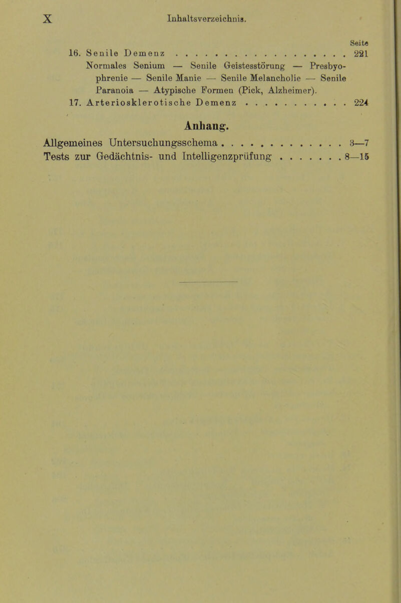 Seite 16. Senile Demenz 221 Normales Senium — Senile Geistesstörung — Presbyo- phrenie — Senile Manie — Senile Melancholie — Senile Paranoia — Atypische Formen (Pick, Alzheimer). 17. Arteriosklerotische Demenz 224 Anhang. Allgemeines Untersuchungsschema 3—7 Tests zur Gedächtnis- und Intelligenzprüfung 8—15