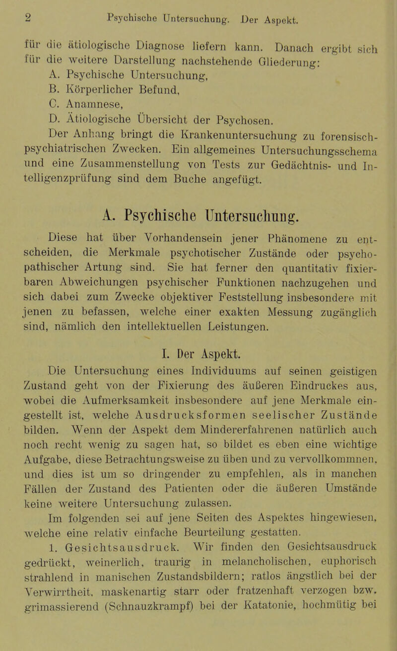 für die ätiologische Diagnose liefern kann. Danach ergibt sich für die weitere Darstellung nachstehende Gliederung: A. Psychische Untersuchung, B. Körperlicher Befund, C. Anamnese, D. Ätiologische Übersicht der Psychosen. Der Anhang bringt die Krankenuntersuchung zu forensisch- psychiatrischen Zwecken. Ein allgemeines Untersuchungsschema und eine Zusammenstellung von Tests zur Gedächtnis- und In- telligenzprüfung sind dem Buche angefügt. A. Psychische Untersuchung. Diese hat über Vorhandensein jener Phänomene zu ent- scheiden, die Merkmale psychotischer Zustände oder psycho- pathischer Artung sind. Sie hat ferner den quantitativ fixier- baren Abweichungen psychischer Funktionen nachzugehen und sich dabei zum Zwecke objektiver Feststellung insbesondere mit jenen zu befassen, welche einer exakten Messung zugänglich sind, nämlich den intellektuellen Leistungen. 1. Der Aspekt. Die Untersuchung eines Individuums auf seinen geistigen Zustand geht von der Fixierung des äußeren Eindruckes aus, wobei die Aufmerksamkeit insbesondere auf jene Merkmale ein- gestellt ist, welche Ausdrucksformen seelischer Zustände bilden. Wenn der Aspekt dem Mindererfahrenen natürlich auch noch recht wenig zu sagen hat, so bildet es eben eine wichtige Aufgabe, diese Betrachtungsweise zu üben und zu vervollkommnen, und dies ist um so dringender zu empfehlen, als in manchen Fällen der Zustand des Patienten oder die äußeren Umstände keine weitere Untersuchung zulassen. Im folgenden sei auf jene Seiten des Aspektes hingewiesen, welche eine relativ einfache Beurteilung gestatten. 1. Gesichtsausdruck. Wir finden den Gesichtsausdruck gedrückt, weinerlich, traurig in melancholischen, euphorisch strahlend in manischen Zustandsbildern; ratlos ängstlich bei der Verwirrtheit, maskenartig starr oder fratzenhaft verzogen bzw. grimassierend (Schnauzkrampf) bei der Katatonie, hochmütig bei