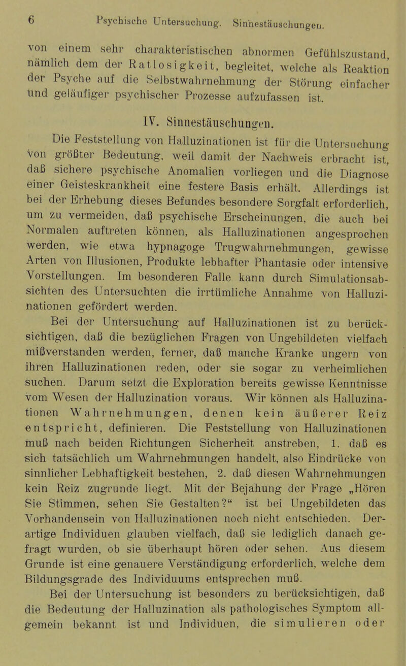 Psychische Untersuchung. Sinnestäuschungen. von einem sehr charakteristischen abnormen Gefühiszustand nämlich dem der Ratlosigkeit, begleitet, welche als Reaktion der Psyche auf die Selbstwahrnehmung der Störung einfacher und geläufige)- psychischer Prozesse aufzufassen ist. IV. SiunestäuschuoLM'ii. Die Peststellung von Halluzinationen ist für die Untersuchung Von größter Bedeutung, weil damit der Nachweis erbracht ist, daß sichere psychische Anomalien vorliegen und die Diagnose einer Geisteskrankheit eine festere Basis erhält. Allerdings ist bei der Erhebung dieses Befundes besondere Sorgfalt erforderlich, um zu vermeiden, daß psychische Erscheinungen, die auch bei Normalen auftreten können, als Halluzinationen angesprochen werden, wie etwa hypnagoge Trugwahrnehmungen, gewisse Arten von Illusionen, Produkte lebhafter Phantasie oder intensive Vorstellungen. Im besonderen Falle kann durch Simulationsab- sichten des Untersuchten die irrtümliche Annahme von Halluzi- nationen gefördert werden. Bei der Untersuchung auf Halluzinationen ist zu berück- sichtigen, daß die bezüglichen Fragen von Ungebildeten vielfach mißverstanden werden, ferner, daß manche Kranke ungern von ihren Halluzinationen reden, oder sie sogar zu verheimlichen suchen. Darum setzt die Exploration bereits gewisse Kenntnisse vom Wesen der Halluzination voraus. Wir können als Halluzina- tionen Wahrnehmungen, denen kein äußerer Reiz entspricht, definieren. Die Feststellung von Halluzinationen inuß nach beiden Richtungen Sicherheit anstreben, 1. daß es sich tatsächlich um Wahrnehmungen handelt, also Eindrücke von sinnlicher Lebhaftigkeit bestehen, 2. daß diesen Wahrnehmungen kein Reiz zugrunde liegt. Mit der Bejahung der Frage „Hören Sie Stimmen, sehen Sie Gestalten? ist bei Ungebildeten das Vorhandensein von Halluzinationen noch nicht entschieden. Der- artige Individuen glauben vielfach, daß sie lediglich danach ge- fragt wurden, ob sie überhaupt hören oder sehen. Aus diesem Grunde ist eine genauere Verständigung erforderlich, welche dem Bildungsgrade des Individuums entsprechen muß. Bei der Untersuchung ist besonders zu berücksichtigen, daß die Bedeutung der Halluzination als pathologisches Symptom all- gemein bekannt ist und Individuen, die simulieren oder