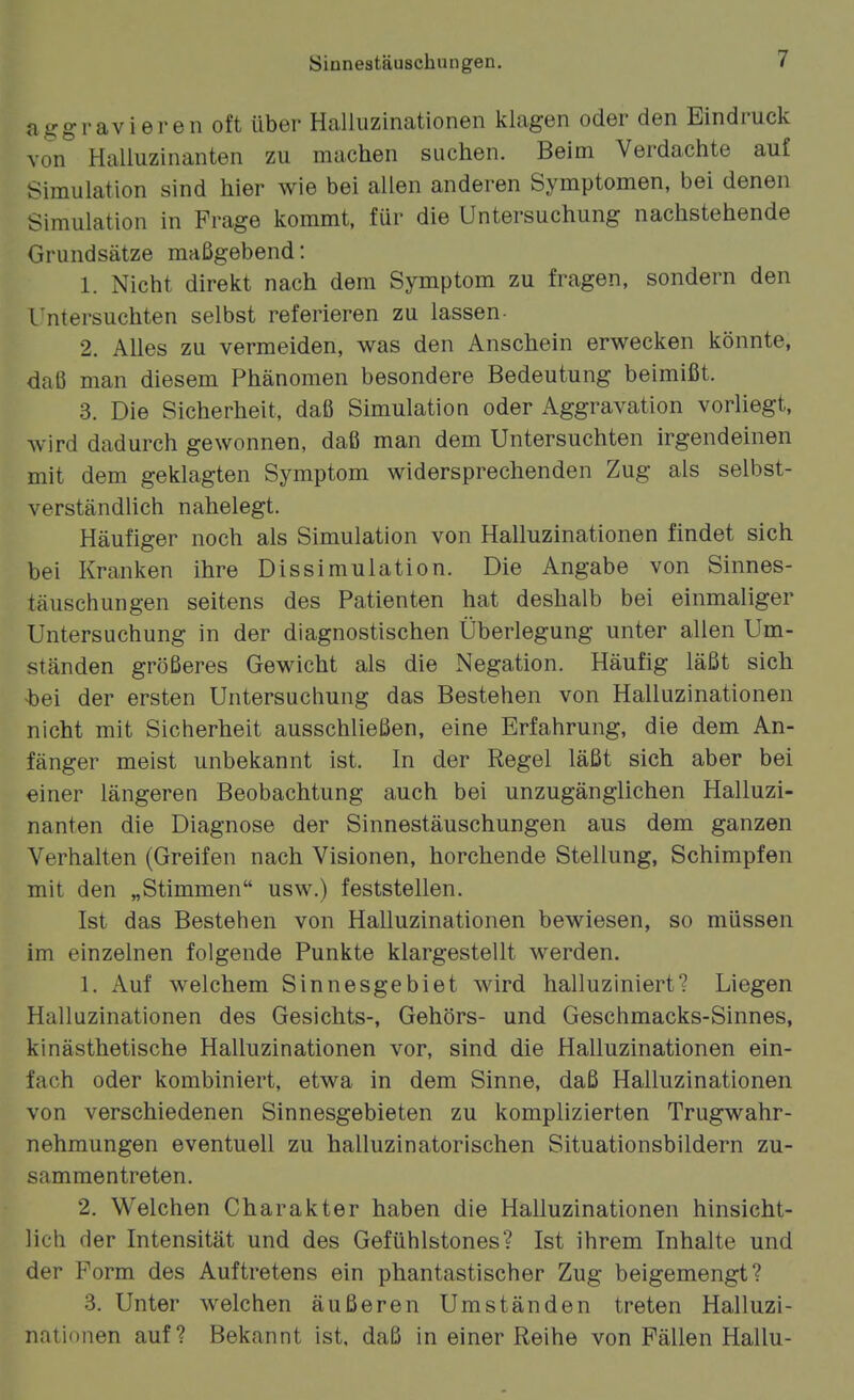 aggravieren oft über Halluzinationen klagen oder den Bindruck von Halluzinanten zu machen suchen. Beim Verdachte auf Simulation sind hier wie bei allen anderen Symptomen, bei denen Simulation in Frage kommt, für die Untersuchung nachstehende Grundsätze maßgebend: 1. Nicht direkt nach dem Symptom zu fragen, sondern den l'ntersuchten selbst referieren zu lassen- 2. Alles zu vermeiden, was den Anschein erwecken könnte, daß man diesem Phänomen besondere Bedeutung beimißt. 3. Die Sicherheit, daß Simulation oder Aggravation vorliegt, wird dadurch gewonnen, daß man dem Untersuchten irgendeinen mit dem geklagten Symptom widersprechenden Zug als selbst- verständlich nahelegt. Häufiger noch als Simulation von Halluzinationen findet sich bei Kranken ihre Dissimulation. Die Angabe von Sinnes- täuschungen seitens des Patienten hat deshalb bei einmaliger Untersuchung in der diagnostischen Überlegung unter allen Um- ständen größeres Gewicht als die Negation. Häufig läßt sich •bei der ersten Untersuchung das Bestehen von Halluzinationen nicht mit Sicherheit ausschließen, eine Erfahrung, die dem An- fänger meist unbekannt ist. In der Regel läßt sich aber bei einer längeren Beobachtung auch bei unzugänglichen Halluzi- nanten die Diagnose der Sinnestäuschungen aus dem ganzen Verhalten (Greifen nach Visionen, horchende Stellung, Schimpfen mit den „Stimmen usw.) feststellen. Ist das Bestehen von Halluzinationen bewiesen, so müssen im einzelnen folgende Punkte klargestellt werden. 1. Auf welchem Sinnesgebiet wird halluziniert? Liegen Halluzinationen des Gesichts-, Gehörs- und Geschmacks-Sinnes, kinästhetische Halluzinationen vor, sind die Halluzinationen ein- fach oder kombiniert, etwa in dem Sinne, daß Halluzinationen von verschiedenen Sinnesgebieten zu komplizierten Trugwahr- nehmungen eventuell zu halluzinatorischen Situationsbildern zu- sammentreten. 2. Welchen Charakter haben die Halluzinationen hinsicht- lich der Intensität und des Gefühlstones? Ist ihrem Inhalte und der Form des Auftretens ein phantastischer Zug beigemengt? 3. Unter welchen äußeren Umständen treten Halluzi- nationen auf? Bekannt ist, daß in einer Reihe von Fällen Hallu-