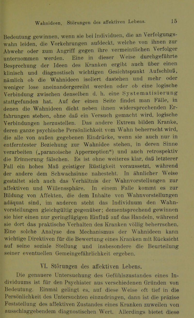 Bedeutung gewinnen, wenn sie bei Individuen, die an Verfolgungs- wahn leiden, die Vorkehrungen aufdeckt, welche von ihnen zur Abwehr oder zum Angriff gegen ihre vermeintlichen Verfolger unternommen werden. Eine in dieser Weise durchgeführte Besprechung der Ideen des Kranken ergibt auch über einen klinisch und diagnostisch wichtigen Gesichtspunkt Aufschluß, nämlich ob die Wahnideen isoliert dastehen und mehr oder weniger lose aneinandergereiht werden oder ob eine logische Verbindung zwischen denselben d. Ii. eine Systematisierung stattgefunden hat. Auf der einen Seite findet man Fälle, in denen die Wahnideen dicht neben ihnen widersprechenden Er- fahrungen stehen, ohne daß ein Versuch gemacht wird, logische Verbindungen herzustellen. Das andere Extrem bilden Kranke, deren ganze psychische Persönlichkeit vom W^ahn beherrscht wird, die alle von außen gegebenen Eindrücke, wenn sie auch nur in entferntester Beziehung zur Wahnidee stehen, in deren Sinne verarbeiten („paranoische Apperzeption) und auch retrospektiv die Erinnerung fälschen. Es ist ohne weiteres klar, daß letzterer Fall ein hohes Maß geistiger Rüstigkeit voraussetzt, während der andere dem Schwachsinne nahesteht. In ähnlicher Weise gestaltet sich auch das Verhältnis der Wahnvorstellungen zur affektiven und Willenssphäre. In einem Falle kommt es zur Bildung von Affekten, die dem Inhalte von Wahnvorstellungen adäquat sind, im anderen steht das Individuum den Wahn- vorstellungen gleichgültig gegenüber; dementsprechend gewinnen sie hier einen nur geringfügigen Einfluß auf das Handeln, während sie dort das praktische Verhalten des Kranken völlig beherrschen. Eine solche Analyse des Mechanismus der W^ahnideen kann wichtige Direktiven für die Bewertung eines Kranken mit Rücksicht auf seine soziale Stellung und insbesondere die Beurteilung seiner eventuellen Gemeingefährlichkeit ergeben. VI. Störungen des afi'ektiven Lebens. Die genauere Untersuchung des Gefühlszustandes eines In- dividuums ist für den Psychiater aus verschiedenen Gründen von Bedeutung. Einmal gelingt es, auf diese Weise oft tief in die Persönlichkeit des Untersuchten einzudringen, dann ist die präzise Feststellung des affektiven Zustandes eines Kranken zuweilen von ausschlaggebendem diagnostischen Wert. Allerdings bietet diese