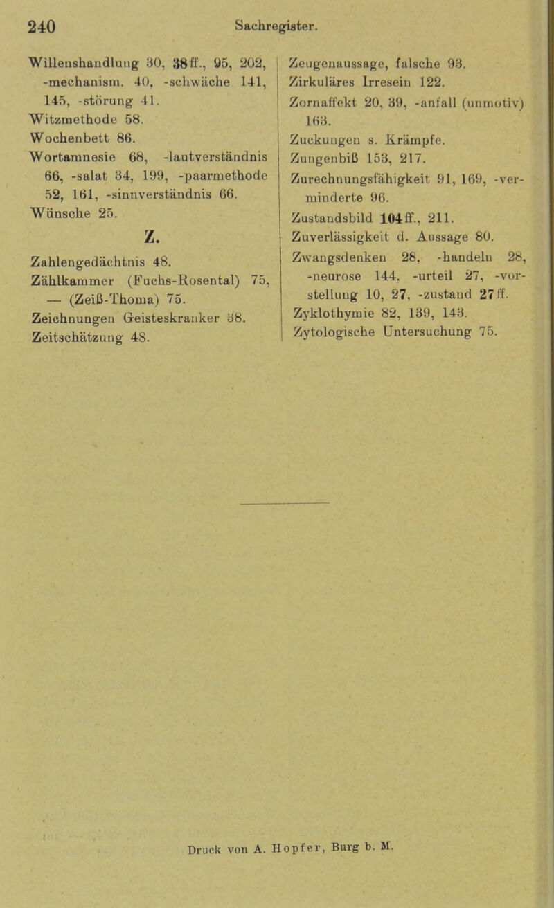 Willenshandluiig 80, 38 H-, Ö5, 202, -mechanisin. 40, -schwäche 141, 145, -Störung 41. Witzmethode 58. Wochenbett 86. Wortamnesie 68, -lautverständnis 66, -salat 84, 199, -paarmethode 52, 161, -Sinnverständnis 66. Wünsche 25. z. Zahlengedächtnis 48. Zählkauimer (F'uchs-Rosental) 75, — (Zeiß-Thoma) 75. Zeichnungen Geisteskranlcer 88. Zeitschätzuug 48. Zeugenaussage, falsche 98. Zirkuläres Irresein 122. Zornaflekt 20, 39, -anfall (unmotivj 168. Zuckungen s. Krämpfe. Zungenbiß 153, 217. Zurechnungsfähigkeit 91, 169, -ver- minderte 96. Zustandsbild 104ff., 211. Zuverlässigkeit d. Aussage 80. Zwangsdeukeu 28, -handeln 28, -neurose 144, -urteil 27, -Vor- stellung 10, 27, -zustand 27 ff. Zyklothymie 82, 139, 148. Zytologische Untersuchung 75. Druck von A. Hopf er, Burg b. M.