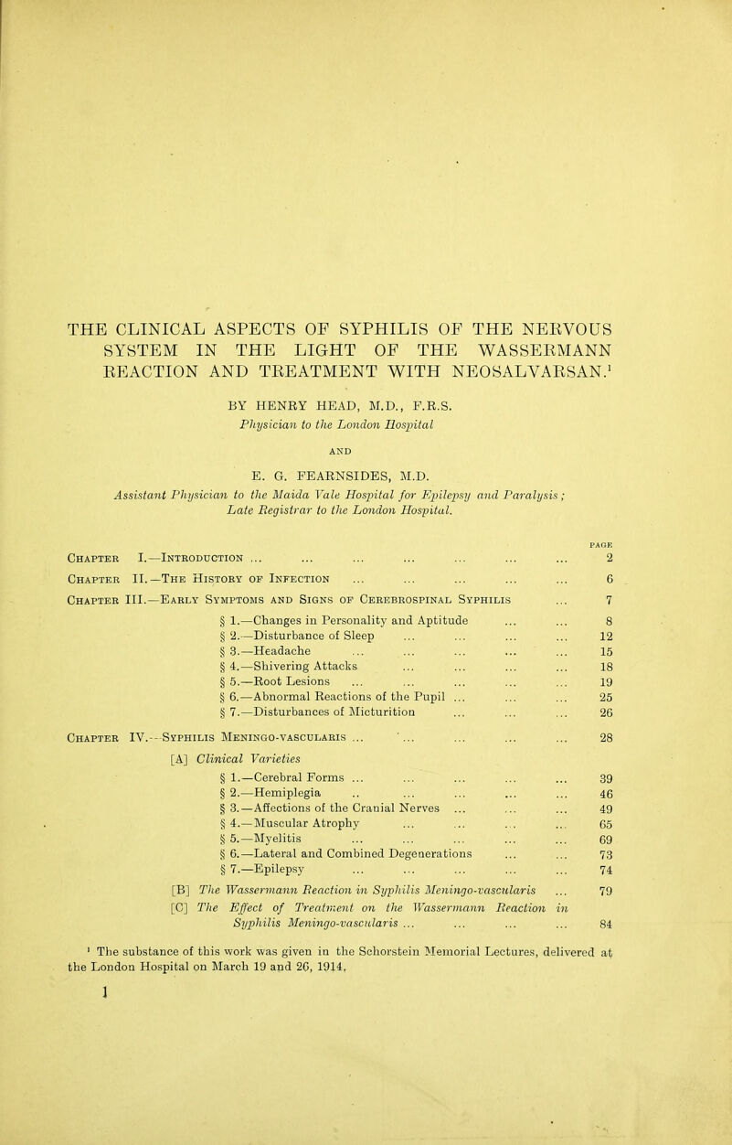 THE CLINICAL ASPECTS OF SYPHILIS OF THE NEKVOUS SYSTEM IN THE LIGHT OF THE WASSEEMANN KEACTION AND TREATMENT WITH NEOSALVARSAN.' BY HENRY HEAD, M.D., F.R.S. Physician to the London Hospital AND E. G. FEARNSIDES, M.D. Assistant Physician to the Maida Vale Hospital for Epilepsy and Paralysis; Late Registrar to the London Hospital. Chapter I.—Introduction ... ... ... ... ... ... ... 2 Chapter II.—The History of Infection ... ... ... ... ... 6 Chapter HI.—Early Symptoms and Signs of Cebebeospinal Syphilis ... 7 § 1.—Changes in Personality and Aptitude ... ... 8 §2.—Disturbance of Sleep ... ... ... .., 12 § 3.—Headache ... ... ... ... ... 15 §4.—Shivering Attacks ... ... ... ... 18 §5.—Root Lesions ... ... ... ... ... 19 §6.—Abnormal Reactions of the Pupil ... ... ... 25 §7.—Disturbances of lilicturitioa ... ... ... 26 Chapter IV.-- Syphilis Meningo-vasculaeis ... '... ... ... ... 28 [A] Clinical Varieties § 1.—Cerebral Forms ... ... ... ... ... 39 § 2.—Hemiplegia .. ... ... ... ... 46 §3.—Affections of the Cranial Nerves ... ... ... 49 §4.—Muscular Atrophy ... ... ... ... 65 § 5.—Myelitis ... ... ... ... ... 69 § 6.—Lateral and Combined Degenerations ... ... 73 § 7.—Epilepsy ... ... ... ... ... 74 [B] The Wassermann Beaction in Syphilis Meningo-vascularis ... 79 [C] The Effect of Treatraent on the Wassermann Reaction in Syphilis Meningo-vascularis ... ... ... ... 84 ' The substance of this vvork was given in the Schorstein Memorial Lecture.s, delivered at the London Hospital on March 19 and 2G, 1914, J