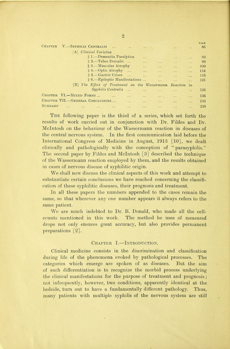 PAGE Chapteb v.—Syphilis Centbalis [A] Clinical Varieties 86 § 1.—Dementia Paralytica §2.—Tabes Dorsalis § 3.—Muscular Atrophy § 4.—Optic Atrophy § 5.—Gastric Crises § 6.—Epileptic Manifestations 88 98 109 114 116 121 [B] 2 he Effect of Treatment on the Syphilis Centralis Chaptee VI.—Mixed Forms ... Chapteb VII.—Genebal Conclusions ... SUMMABY Wassermann Reaction in 125 126 13.3 138 The following paper is the third of a series, which set forth the results of work carried out in conjunction with Dr. Fildes and Dr. Mcintosh on the behaviour of the Wassermann reaction in diseases of the central nervous system. In the first communication laid before the International Congress of Medicine in August, 1913 [10], we dealt clinically and pathologically with the conception of  parasyphilis. The second paper by Fildes and Mcintosh [3] described the technique of the Wassermann reaction employed by them, and the results obtained in cases of nervous disease of syphilitic origin. We shall now discuss the clinical aspects of this work and attempt to substantiate certain conclusions we have reached concerning the classifi- cation of these syphilitic diseases, their prognosis and treatment. In all these papers the numbers appended to the cases remain the same, so that wherever any one number appears it always refers to the same patient. We are much indebted to Dr. E. Donald, who made all the cell- counts mentioned in this work. The method he uses of measured drops not only ensures great accuracy, but also provides permanent preparations [2]. Chapter L—Introduction. Clinical medicine consists in the discrimination and classification during life of the phenomena evoked by pathological processes. The categories which emerge are spoken of as diseases. But the aim of such differentiation is to recognize the morbid process underlying the clinical manifestations for the purpose of treatment and prognosis; not infrequently, however, two conditions, apparently identical at the bedside, turn out to have a fundamentally different pathology. Thus, many patients with multiple syphilis of the nervous system are still