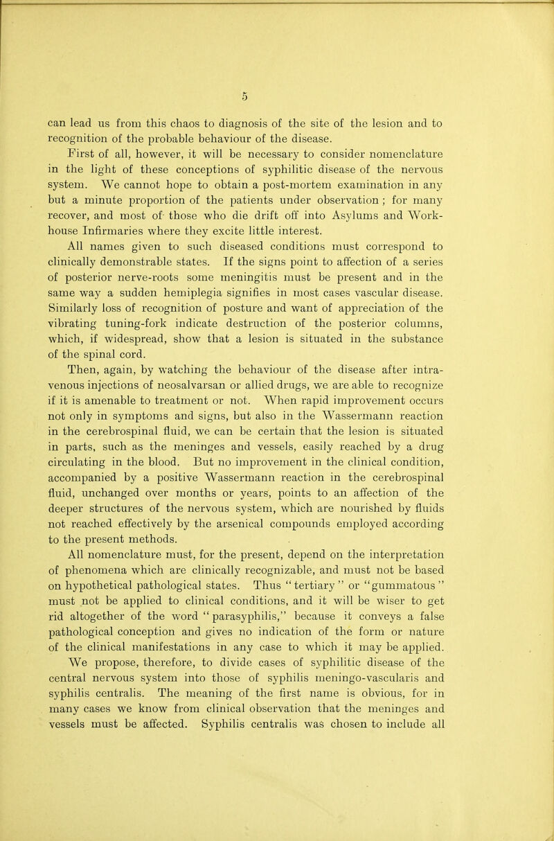 can lead us from this chaos to diagnosis of the site of the lesion and to recognition of the probable behaviour of the disease. First of all, however, it will be necessary to consider nomenclature in the light of these conceptions of syphilitic disease of the nervous system. We cannot hope to obtain a post-mortem examination in any but a minute proportion of the patients under observation ; for many recover, and most of those who die drift off into Asylums and Work- house Infirmaries where they excite little interest. All names given to such diseased conditions must correspond to clinically demonstrable states. If the signs point to affection of a series of posterior nerve-roots some meningitis must be present and in the same way a sudden hemiplegia signifies in most cases vascular disease. Similarly loss of recognition of posture and want of appreciation of the vibrating tuning-fork indicate destruction of the posterior columns, which, if widespread, show that a lesion is situated in the substance of the spinal cord. Then, again, by watching the behaviour of the disease after intra- venous injections of neosalvarsan or allied drugs, we are able to recognize if it is amenable to treatment or not. When rapid improvement occurs not only in symptoms and signs, but also in the Wassermann reaction in the cerebrospinal fluid, we can be certain that the lesion is situated in parts, such as the meninges and vessels, easily reached by a drug circulating in the blood. But no improvement in the clinical condition, accompanied by a positive Wassermann reaction in the cerebrospinal fluid, unchanged over months or years, points to an affection of the deeper structures of the nervous system, which are nourished by fluids not reached effectively by the arsenical compounds employed according to the present methods. All nomenclature must, for the present, depend on the interpretation of phenomena which are clinically recognizable, and must not be based on hypothetical pathological states. Thus  tertiary  or gummatous  must not be applied to clinical conditions, and it will be wiser to get rid altogether of the word  parasyphilis, because it conveys a false pathological conception and gives no indication of the form or nature of the clinical manifestations in any case to which it may be applied. We propose, therefore, to divide cases of syphilitic disease of the central nervous system into those of syphilis meningo-vascularis and syphilis centralis. The meaning of the first name is obvious, for in many cases we know from clinical observation that the meninges and vessels must be affected. Syphilis centralis was chosen to include all