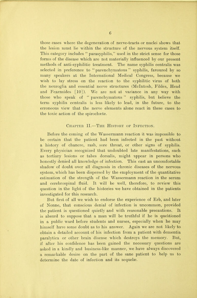 those cases where the degeneration of nerve-tracts or nuclei shows that the lesion naust lie within the structure of the nervous system itself. This category includes  parasyphilis, used in the strict sense for those forms of the disease which are not materially influenced by our present methods of anti-syphilitic treatment. The name syphilis centralis was selected in preference to  parenchymatous  syphilis, favoured by so many speakers at the International Medical Congress, because we wish to lay stress on the reaction to the syphilitic virus of both the neuroglia and essential nerve structures (Mcintosh, Fildes, Head and Fearnsides [10]). We are not at variance in any way with those who speak of  parenchymatous  syphilis, but believe the term syphilis centralis is less likely to lead, in the future, to the erroneous view that the nerve elements alone react in these cases to the toxic action of the spirochaete. Chapter II.—The History of Infection. Before the coming of the Wassermann reaction it was impossible to be certain that the patient had been infected in the past without a history of chancre, rash, sore throat, or other signs of syphilis. Every physician recognized that undoubted late manifestations, such as tertiary lesions or tabes dorsalis, might appear in persons who honestly denied all knowledge of infection. This cast an uncomfortable shadow of doubt over all diagnosis in chronic diseases of the nervous system, which has been dispersed by the employment of the quantitative estimation of the strength of the Wassermann reaction in the serum and cerebrospinal fluid. It will be well, therefore, to review this question in the light of the histories we have obtained in the patients investigated for this research. But first of all we wish to endorse the experience of Erb, and later of Nonne, that conscious denial of infection is uncommon, provided the patient is questioned quietly and with reasonable precautions. It is absurd to suppose that a man will be truthful if he is questioned in a public ward before students and nurses, especially when he may himself have some doubt as to his answer. Again we are not likely to obtain a detailed account of his infection from a patient with dementia paralytica or other brain disease which destroys the memory. But, if after his confidence has been gained the necessary questions are asked in a kindly and business-like manner, we have always discovered a remarkable desire on the part of the sane patient to help us to determine the date of infection and its sequelae.