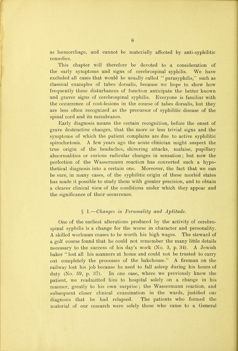 as hfemorrhage, and cannot be materially affected by anti-syphilitic remedies. This chapter will therefore be devoted to a consideration of the early symptoms and signs of cerebrospinal syphilis. We have excluded all cases that would be usually called  parasyphilis, such as classical examples of tabes dorsalis, because we hope to show how frequently these disturbances of function anticipate the better known and graver signs of cerebrospinal syphilis. Everyone is familiar with the occurrence of root-lesions in the course of tabes dorsalis, but they are less often recognized as the precursor of syphilitic disease of the spinal cord and its membranes. Early diagnosis means the certain recognition, before the onset of grave destructive changes, that the more or less trivial signs and the symptoms of which the patient complains are due to active syphilitic spirochsetosis. A few years ago the acute clinician might suspect the true origin of the headaches, shivering attacks, malaise, pupillary abnormalities or curious radicular changes in sensation; but now the perfection of the Wassermann reaction has converted such a hypo- thetical diagnosis into a certain one. Moreover, the fact that we can be sure, in many cases, of the syphilitic origin of these morbid states has made it possible to study them with greater precision, and to obtain a clearer clinical view of the conditions under which they appear and the significance of their occurrence. § 1.—Changes in Personality and Aptitude. One of the earliest alterations produced by the activity of cerebro- spinal syphilis is a change for the worse in character and personality. A skilled workman ceases to be worth his high wages. The steward of a golf course found that he could not remember the many little details necessary to the success of his day's work (No. 3, p. 34). A Jewish baker lost all his manners at home and could not be trusted to carry out completely the processes of the bakehouse. A fireman on the railway lost his job because he used to fall asleep during his hours of duty (No. 59, p. 37). In one case, where we previously knew the patient, we readmitted him to hospital solely on a change in his manner, greatly to his own surprise ; the Wassermann reaction, and subsequent closer clinical examination in the wards, justified our diagnosis that he had relapsed. The patients who formed the material of our research were solely those who came to a General