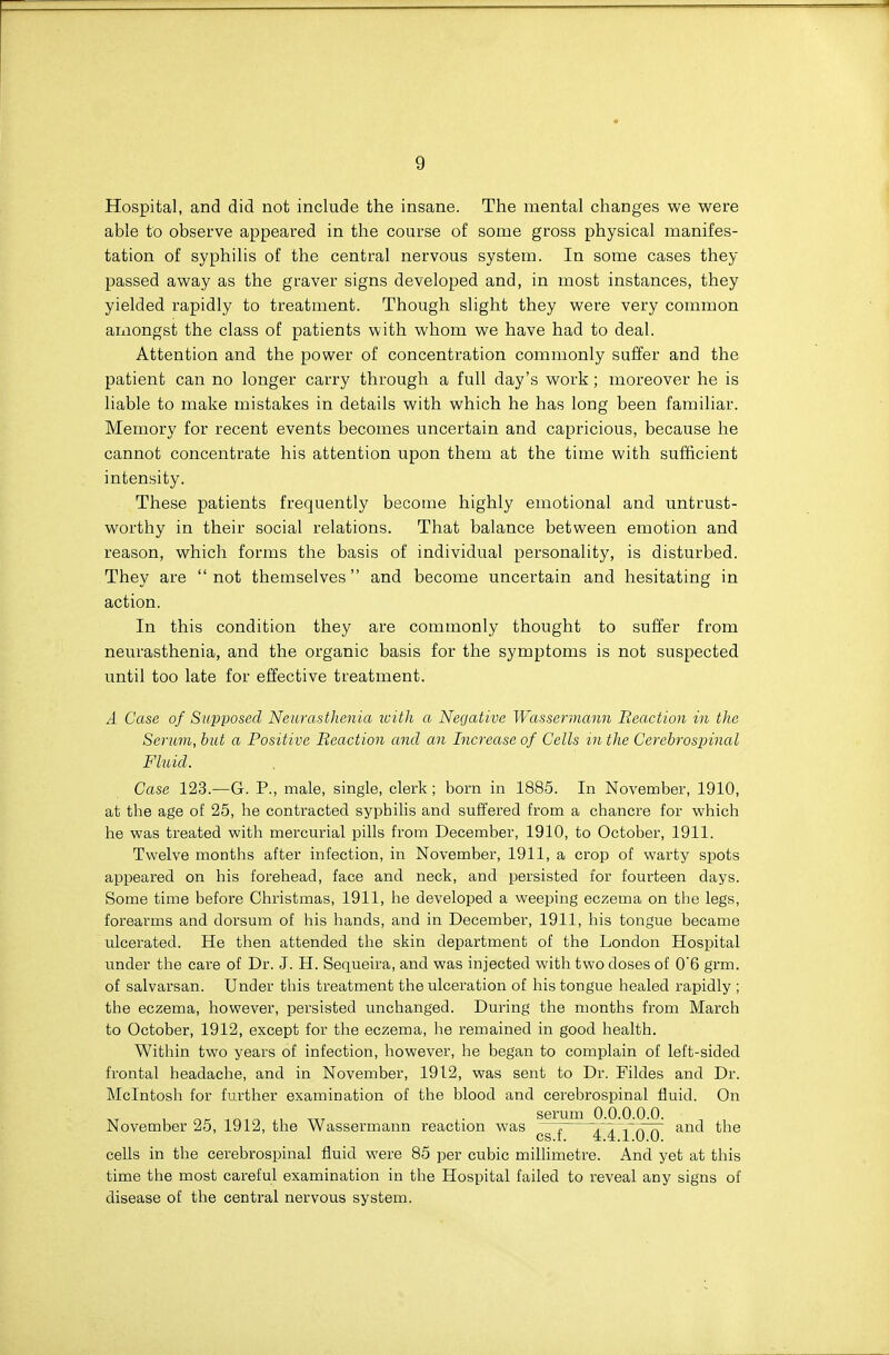 Hospital, and did not include the insane. The mental changes we were able to observe appeared in the course of some gross physical manifes- tation of syphilis of the central nervous system. In some cases they passed away as the graver signs developed and, in most instances, they yielded rapidly to treatment. Though slight they were very common aiiiongst the class of patients with whom we have had to deal. Attention and the power of concentration commonly suffer and the patient can no longer carry through a full day's work; moreover he is liable to make mistakes in details with which he has long been familiar. Memory for recent events becomes uncertain and capricious, because he cannot concentrate his attention upon them at the time with sufficient intensity. These patients frequently become highly emotional and untrust- worthy in their social relations. That balance between emotion and reason, which forms the basis of individual personality, is disturbed. They are not themselves and become uncertain and hesitating in action. In this condition they are commonly thought to suffer from neurasthenia, and the organic basis for the symptoms is not suspected until too late for effective treatment. A Case of Supposed Neurasthenia luith a Negative Wasserviann Beaction in the Serum, but a Positive Beaction and an Increase of Cells in the Cerebrospinal Fluid. Case 123.—G. P., male, single, clerk; born in 1885. In November, 1910, at the age of 25, he contracted syphilis and suffered from a chancre for which he was treated with mercurial pills from December, 1910, to October, 1911. Twelve months after infection, in November, 1911, a crop of warty spots appeared on his forehead, face and neck, and persisted for fourteen days. Some time before Christmas, 1911, he developed a weeping eczema on the legs, forearms and dorsum of his hands, and in December, 1911, his tongue became ulcerated. He then attended the skin department of the London Hospital under the care of Dr. J. H. Sequeira, and was injected with two doses of 0'6 grm. of salvarsan. Under this treatment the ulceration of his tongue healed rapidly ; the eczema, however, persisted unchanged. During the months from March to October, 1912, except for the eczema, he remained in good health. Within two years of infection, however, he began to complain of left-sided frontal headache, and in November, 1912, was sent to Dr. Fildes and Dr. Mcintosh for further examination of the blood and cerebrospinal fluid. On November 25, 1912, the Wassermann reaction was ^® ^™ • - • • • cs.f. 4.4.1.0.0. cells in the cerebrospinal fluid were 85 per cubic miUimetre. And yet at this time the most careful examination in the Hospital failed to reveal any signs of disease of the central nervous system.