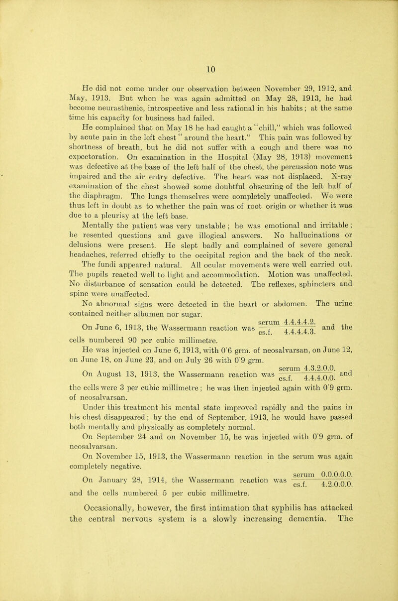 He did not come under our observation between November 29, 1912, and May, 1913. But when he was again admitted on May 28, 1913, he had become neurasthenic, introspective and less rational in his habits; at the same time his capacity for business had failed. He complained that on May 18 he had caught a chill, which was followed by acute pain in the left chest around the heart. This pain was followed by shortness of breath, but he did not suffer with a cough and there was no expectoration. On examination in the Hospital (May 28, 1913) movement was defective at the base of the left half of the chest, the percussion note was impaired and the air entry defective. The heart was not displaced. X-ray examination of the chest showed some doubtful obscuring of the left half of the diaphragm. The lungs themselves were completely unaffected. We were thus left in doubt as to whether the pain was of root origin or whether it was due to a pleurisy at the left base. Mentally the patient was very unstable ; he was emotional and irritable; he resented questions and gave illogical answers. No hallucinations or delusions were present. He slept badly and complained of severe general headaches, referred chiefly to the occipital region and the back of the neck. The fundi appeared natural. All ocular movements were well carried out. The pupils reacted well to light and accommodation. Motion was unaffected. No disturbance of sensation could be detected. The reflexes, sphincters and spine were unafi'ected. No abnormal signs were detected in the heart or abdomen. The urine contained neither albumen nor sugar. serum 4.4.4.4.2. On June 6, 1913, the Wassermann reaction was —, a a a a o ^.nd the cs.t. 4.4.4.4.0. cells numbered 90 per cubic millimetre. He was injected on June 6, 1913, with 0'6 grm. of neosalvarsan, on June 12, on June 18, on June 23, and on July 26 with 0'9 grm. ^ , serum 4.3.2.0.0. , On August 13, 1913, the Wassermann reaction was 4TTo^ ^ the cells were 3 per cubic millimetre; he was then injected again with 0'9 grm. of neosalvarsan. Under this treatment his mental state improved rapidly and the pains in his chest disappeared ; by the end of September, 1913, he would have passed both mentally and physically as completely normal. On September 24 and on November 15, he was injected with 0'9 grm. of neosalvarsan. On November 15, 1913, the Wassermann reaction in the serum was again completely negative. On January 28, 1914, the Wassermann reaction was — - - cs.f. 4.2.0.0.0. and the cells numbered 5 per cubic millimetre. Occasionally, however, the first intimation that syphilis has attacked the central nervous system is a slowly increasing dementia. The