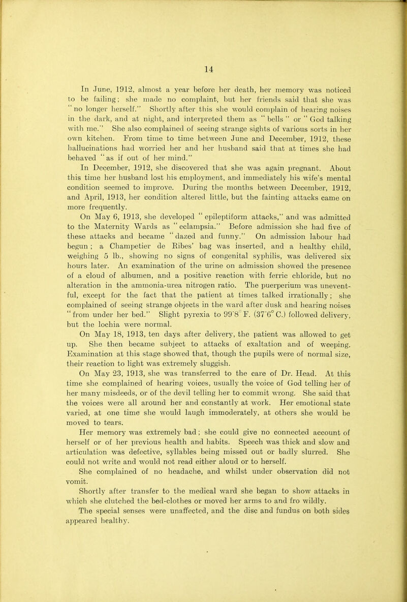 In June, 1912, almost a year before lier death, her memory was noticed to be faihng; she made no complaint, but her friends said that she was no longer herself. Shortly after this she would complain of hearing noises in the dark, and at night, and interpreted them as  bells  or  God talking with me.'' She also complained of seeing strange sights of various sorts in her own kitchen. From time to time between June and December, 1912, these hallucinations had worried her and her husband said that at times she had behaved 'as if out of her mind. In December, 1912, she discovered that she was again pregnant. About this time her husband lost his employment, and immediately his wife's mental condition seemed to improve. During the months between December, 1912, and April, 1913, her condition altered little, but the fainting attacks came on more frequently. On May 6, 1913, she developed  epileptiform attacks, and was admitted to the Maternity Wards as  eclampsia. Before admission she had five of these attacks and became ' dazed and funny. On admission labour had begun ; a Champetier de Eibes' bag was inserted, and a healthy child, weighing 5 lb., showing no signs of congenital syphilis, was delivered six hours later. An examination of the urine on admission showed the presence of a cloud of albumen, and a positive reaction with ferric chloride, but no alteration in the ammonia-urea nitrogen ratio. The puerperium was unevent- ful, except for the fact that the patient at times talked irrationally; she complained of seeing strange objects in the ward after dusk and hearing noises from under her bed. Slight pyrexia to 99'8''F. (37'G°C.) followed delivery, but the lochia were normal. On May 18, 1913, ten days after delivery, the patient was allowed to get up. She then became subject to attacks of exaltation and of weeping. Examination at this stage showed that, though the pupils were of normal size, their reaction to light was extremely sluggish. On May 23, 1913, she was transferred to the care of Dr. Head. At this time she complained of hearing voices, usually the voice of God telling her of her many misdeeds, or of the devil telling her to commit wrong. She said that the voices were all around her and constantly at work. Her emotional state varied, at one time she would laugh immoderately, at others she would be moved to tears. Her memory was extremely bad; she could give no connected account of herself or of her previous health and habits. Speech was thick and slow and articulation was defective, syllables being missed out or badly slurred. She could not write and would not read either aloud or to herself. She complained of no headache, and whilst under observation did not vomit. Shortly after transfer to the medical ward she began to show attacks in which she clutched the bed-clothes or moved her arms to and fro wildly. The special senses were unaffected, and the disc and fundus on both sides appeared healthy.