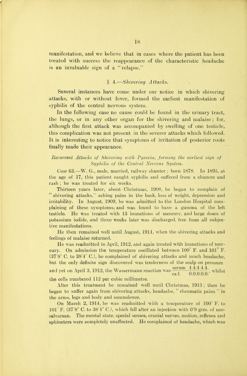 toanifestation, and wc believe that in cases where the patient has been treated with success the reappearance of the characteristic headache is an invaluable sign of a  relapse. § 4.—Shivering Attacks. Several instances have come under our notice in which shivering attacks, with or without fever, formed the earliest manifestation of syphilis of the central nervous system. In the following case no cause could be found in the urinary tract, the lungs, or in any other organ for the shivering and malaise; for, although the first attack was accompanied by swelling of one testicle, this complication was not present in the severer attacks which followed. It is interesting to notice that symptoms of irritation of posterior roots finally made their appearance. Becurrent Attacks of Sliiveriiuj icith Pijycxia, forniing the earliest siyn of Syphilis of the Central Nervous Si/stem. Case 63.—W. G., male, married, railway shunter ; bom 1878. In 1895, at the age of 17, this patient caught syphilis and suffered from a chancre and rash ; he was treated for six weeks. Thirteen years later, about Christmas, 1908, he Ijegan to complain of  shivering attacks, aching pains in the back, loss of weight, depression and irritability. In August, 1909, he was admitted to the London Hospital com- plaining of these symptoms, and was found to have a gumma of the left testicle. He was treated with 15 inunctions of mercury, and large doses of potassium iodide, and three weeks later was discharged, I'ree from all subjec- tive manifestations. He then remained well until August, 1911, when the shivering attacks and feelings of malaise returned. He was readmitted in April, 1912, and again treated with inunctions of mer- cury. On admission the temperature oscillated between 100^ F. and 101° F. (37'8'' C. to 38'4 C), he complained of shivering attacks and much headache, but the only definite sign discovered was tenderness of the scalp on pressure serum 4 4 4 4 4 and yet on April 3, 1912, the Wassermann reaction was — ^ ^vhilst cs.i. 0.0.0.0.0- the cells numbered 112 per cubic millimetre. After this treatment he remained well until Christmas, 1913 ; then ho began to sufi'er again from shivering attacks, headache,  rheumatic pains  in the arms, legs and body and somnolence. On March 2, 1914, he was readmitted with a temperature of 100 F. to 101^ F. (378° C. to 38'1° C), which fell after an injection with 0'9 grm. of neo- salvarsan. The mental state, special senses, cranial nerves, motion, reflexes and sphincters were completely unaffected. He complained of headache, which was