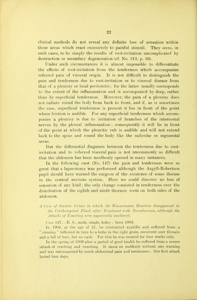 clinical methods do not reveal any definite loss of sensation within those areas which react excessively to painful stimuli. They seem, in such cases, to be simply the results of root-irritation uncomplicated by destruction or secondary degeneration (cf. No. 313, p. 30). Under such circumstances it is almost impossible to differentiate the effects of root-irritation from the tenderness which accompanies referred pain of visceral origin. It is not difficult to distinguish the pain and tenderness due to root-irritation or to visceral disease from that of a pleurisy or local peritonitis; for the latter usually corresponds to the extent of the inflammation and is accompanied by deep, rather than by superficial tenderness. Moreover, the pain of a pleurisy does not radiate round the body from back to front, and if, as is sometimes the case, superficial tenderness is present it lies in front of the point where friction is audible. For any superficial tenderness which accom- panies a pleurisy is due to irritation of branches of the intercostal nerves by the pleural inflammation ; consequently it will lie in front of the point at which the pleuritic rub is audible and will not extend back to the spine and round the body like the radicular or segmental areas. But the differential diagnosis between the tenderness due to root- irritation and to referred visceral pain is not uncommonly so difficult that the abdomen has been needlessly opened in many instances. In tlie following case (No. 147) the pain and tenderness were so gi-eat that a laparotomy was performed although the Argyll-Robertson pupil should have warned the surgeon of the existence of some disease in the central nervous system. Here we could discover no loss of sensation of any kind; the only change consisted in tenderness over the distribution of the eighth and ninth thoracic roots on both sides of the abdomen. A Cnsr of Ga.ttric Crises in vliich the Wassermann Beactinn disappenred in the Cerebrospinal Fhtiil after Treatment inth NeosalvaI'san, althoiigli the Attacks of Vornitina vere aiiitnrenttij unaltered. Case 147.—E. S., male, single, baker ; horn 1883. In 1904, at the age of 21, he contracted syphilis and suffered from a  running  followed in turn by a bubo in the right groin, recurrent sore throats and a fall of hair, but no rash. For this he was treated for four weeks only. In the spring of 1909 after a period of good healtli lie suffered from a severe attack of retching and vomiting. It came on suddenly without any warning and was accompanied by much abdominal pain and tenderness ; this first attack lasted four days.