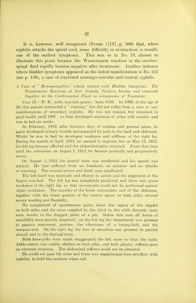 It is, however, well recognized (Nonne ([13], p. 380) that, when syphilis attacks the spinal cord, some difficulty in micturition is usually one of the earliest symptoms. This was so in No. 19, chosen to illustrate this point because the Wassermann reaction in the cerebro- spinal fluid rapidly became negative after treatment. Another instance where bladder symptoms appeared as the initial manifestation is No. 125 (see p. 130), a case of combined meningo-vascular and central syphilis. A Case of  Mcniiu/omyelitis  which started with Bladder Symptoms. The Wassermann Reaction, at first strongly Positive, became and remained Negative in the Cerebrospinal Fluid in consequence of Treatment. Case 19.—D. B., male, married, grocer ; born 1870. In 1890, at the age of 20, this patient contracted a  running, but did not suffer from a sore or any manifestations of secondary syphilis. He was not treated, but remained in good liealth until 1907 ; he then developed retention of urine with cystitis and was in bed six weeks. In February, 1912, after fourteen days of malaise and general pains, be again developed urinary trouble accompanied by pain in the l^ack and abdomen. Whilst lie was in bed be developed weakness and stiffness of the right leg. During the month of April, 1912, he seemed to improve, but on May 15, 1912, tlie left leg became affected and the abdominal pains returned. From that time until bis admission on August 1, 1912, he became gradually and progressively worse. On August 1, 1912, his mental state was unaffected and his speech was natural. He liad suffered from no headache, no seizures and no attacks of vomiting. The cranial nerves and fundi were unaffected. The left hand was unsteady and clumsy in action and the alignment of the fingers was bad. The left leg was completely paralysed and there was grave weakness of the right leg, so that movements could not be performed against slight resistance. The muscles of the lower extremities and of the abdomen, together with the lower portion of the erector spinae on both sides, showed severe wasting and flaccidity. He complained of spontaneous pains about the region of the nipples on both sides, and the areas supplied by the third to the sixth thoracic roots were tender to the dragged point of a pin. Below this zone all forms of sensibility were gravely impaired ; on the left leg the impairment was greatest to passive movement, posture, tlie vilirations of a tuning-fork, and the compass-test. On the right leg the loss of sensation was greatest to painful stimuli and to the thermal tests. Both knee-jerks were much exaggerated, the left more so than the right. Ankle-clonus was readily elicited on both sides, and both plantar reflexes gave an extensor response. The abdominal reflexes could not be obtained. He could not pass his urine and there was incontinence from overflow, with inability to hold the motions when soft.