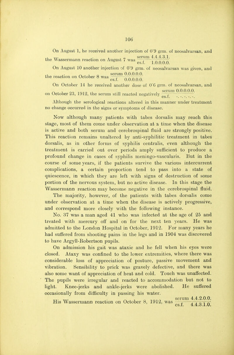 On August 1, he received anotlier injection of 0'9 grm. of neosalvarsan, and serum 4.4.4.3.1. the Wassermann reaction on August 7 was On August 10 another inje the reaction on October 8 was cs.f. 1.0.0.0.0. On August 10 another injection of 09 grm. of neosalvarsan was given, and serum 0.0.0.0.0. cs.f. 0.0.0.0.0. On October 14 he received another dose of 0'6 grm. of neosalvarsan, and „ , , .,, , serum 0.0.0.0.0. on October 23, 1912, the serum still reacted negatively Although the serological reactions altered in this manner under treatment no change occurred in the signs or symptoms of disease. 'No'W although many patients with tabes dorsalis may reach this stage, most of them come under observation at a time when the disease is active and both serum and cerebrospinal fluid are strongly positive. This reaction remains unaltered by anti-syphilitic treatment in tabes dorsalis, as in other forms of syphilis centralis, even although the treatment is carried out over periods amply sufficient to produce a profound change in cases of syphilis meningo-vascularis. But in the course of some years, if the patients survive the various intercurrent complications, a certain proportion tend to pass into a state of quiescence, in which they are left with signs of destruction of some portion of the nervous system, but no active disease. In this stage the Wassermann reaction may become negative in the cerebrospinal fluid. The majority, however, of the patients with tabes dorsalis come under observation at a time when the disease is actively progressive, and correspond more closely with the following instance. No. 37 was a man aged 41 who was infected at the age of 25 and treated with mercury off and on for the next ten years. He was admitted to the London Hospital in October, 1912. For many years he had suffered from shooting pains in the legs and in 1904 was discovered to have Argyll-Eobertson pupils. On admission his gait was ataxic and he fell when his eyes were closed. Ataxy was confined to the lower extremities, where there was considerable loss of appreciation of posture, passive movement and vibration. Sensibility to prick was gravely defective, and there was also some want of appreciation of heat and cold. Touch was unaffected. The pupils were irregular and reacted to accommodation but not to light. Knee-jerks and ankle-jerks were abolished. He suffered occasionally from difficulty in passing his water. serum 4.4.2.0.0. His Wassermann reaction on October 8, 1912, was —t. .o\ rJ OS.I. 4.4.d.1.0.