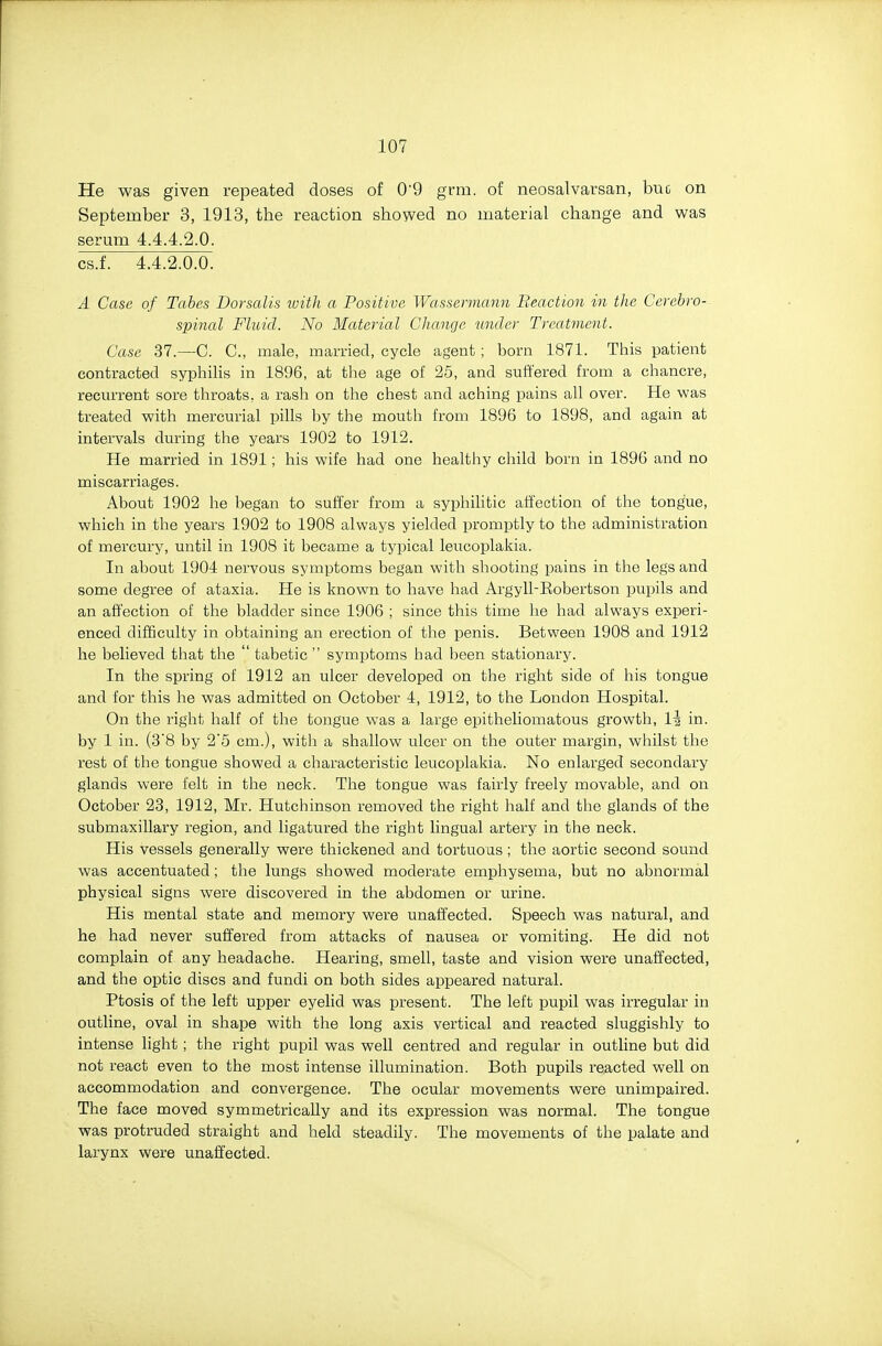 He was given repeated doses of 0'9 grm. of neosalvarsan, buc on September 3, 1913, the reaction showed no material change and was serum 4.4.4.2.0. csJ. 4.4.2.0.0. A Case of Tabes Dorsalis loith a Positive Wassermann Beacti-on in the Cerebro- spinal Fluid. No Material Change under Treatment. Case 37.—C. C, male, married, cycle agent ; born 1871. This patient contracted syphilis in 1896, at the age of 25, and suffered from a chancre, recurrent sore throats, a rash on the chest and acliing pains all over. He was treated with mercurial pills by the mouth from 1896 to 1898, and again at intervals during the years 1902 to 1912. He married in 1891; his wife had one healthy child born in 1896 and no miscarriages. About 1902 he began to suffer from a syphilitic affection of the tongue, which in the years 1902 to 1908 always yielded promptly to the administration of mercury, until in 1908 it became a typical leucoplakia. In about 1904 nervous symptoms began with shooting pains in the legs and some degree of ataxia. He is known to have had Argyll-Eobertson pupils and an affection of the bladder since 1906 ; since this time he had always experi- enced difficulty in obtaining an erection of the penis. Between 1908 and 1912 he believed that the  tabetic  symptoms had been stationai-y. In the spring of 1912 an ulcer developed on the right side of his tongue and for this he was admitted on October 4, 1912, to the London Hospital. On the right half of the tongue was a large epitheliomatous growth, l\ in. by 1 in. (3'8 by 2'5 cm.), with a shallow ulcer on the outer margin, whilst the rest of the tongue showed a characteristic leucoplakia. No enlarged secondary glands were felt in the neck. The tongue was fairly freely movable, and on October 23, 1912, Mr. Hutchinson removed the right half and the glands of the submaxillary region, and ligatured the right lingual artery in the neck. His vessels generally were thickened and tortuous; the aortic second sound was accentuated; the lungs showed moderate emphysema, but no abnormal physical signs were discovered in the abdomen or urine. His mental state and memory were unaffected. Speech was natural, and he had never suffered from attacks of nausea or vomiting. He did not complain of any headache. Hearing, smell, taste and vision were unaffected, and the optic discs and fundi on both sides appeared natural. Ptosis of the left upper eyelid was present. The left pupil was irregular in outline, oval in shape with the long axis vertical and reacted sluggishly to intense light ; the right pupil was well centred and regular in outline but did not react even to the most intense illumination. Both pupils reacted well on accommodation and convergence. The ocular movements were unimpaired. The face moved symmetrically and its expression was normal. The tongue was protruded straight and held steadily. The movements of the palate and larynx were unaffected.