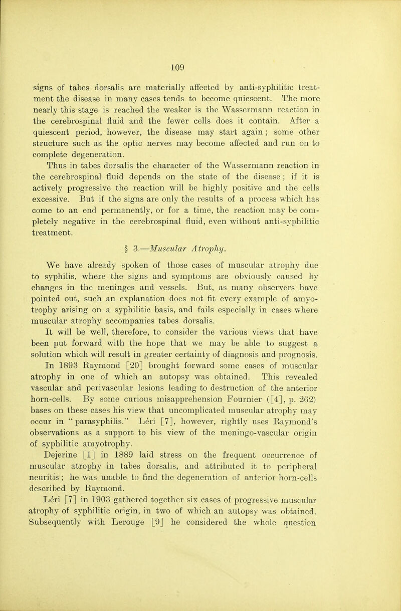 signs of tabes dorsalis are materially affected by anti-syphilitic treat- ment the disease in many cases tends to become quiescent. The more nearly this stage is reached the weaker is the Wassermann reaction in the cerebrospinal fluid and the fewer cells does it contain. After a quiescent period, however, the disease may start again; some other structure such as the optic nerves may become affected and run on to complete degeneration. Thus in tabes dorsalis the character of the Wassermann reaction in the cerebrospinal fluid depends on the state of the disease; if it is actively progressive the reaction will be highly positive and the cells excessive. But if the signs are only the results of a process which has come to an end permanently, or for a time, the reaction may be com- pletely negative in the cerebrospinal fluid, even without anti-syphilitic treatment. § 3.—Muscular Atrophy. We have already spoken of those cases of muscular atrophy due to syphilis, where the signs and symptoms are obviously caused by changes in the meninges and vessels. But, as many observers have pointed out, such an explanation does not fit every example of amyo- trophy arising on a syphilitic basis, and fails especially in cases where muscular atrophy accompanies tabes dorsalis. It will be well, therefore, to consider the various views that have been put forward with the hope that we may be able to suggest a solution which will result in greater certainty of diagnosis and prognosis. In 1893 Raymond [20] brought forward some cases of muscular atrophy in one of which an autopsy was obtained. This revealed vascular and perivascular lesions leading to destruction of the anterior horn-cells. By some curious misapprehension Fournier ([4], p. 262) bases on these cases his view that uncomplicated muscular atrophy may occur in  parasyphilis. Leri [7], however, rightly uses Raymond's observations as a support to his view of the meningo-vascular origin of syphilitic amyotrophy. Dejerine [1] in 1889 laid stress on the frequent occurrence of muscular atrophy in tabes dorsalis, and attributed it to peripheral neuritis ; he was unable to find the degeneration of anterior horn-cells described by Raymond. Leri [7] in 1903 gathered together six cases of progressive muscular atrophy of syphilitic origin, in two of which an autopsy was obtained. Subsequently with Lerouge [9] he considered the whole question