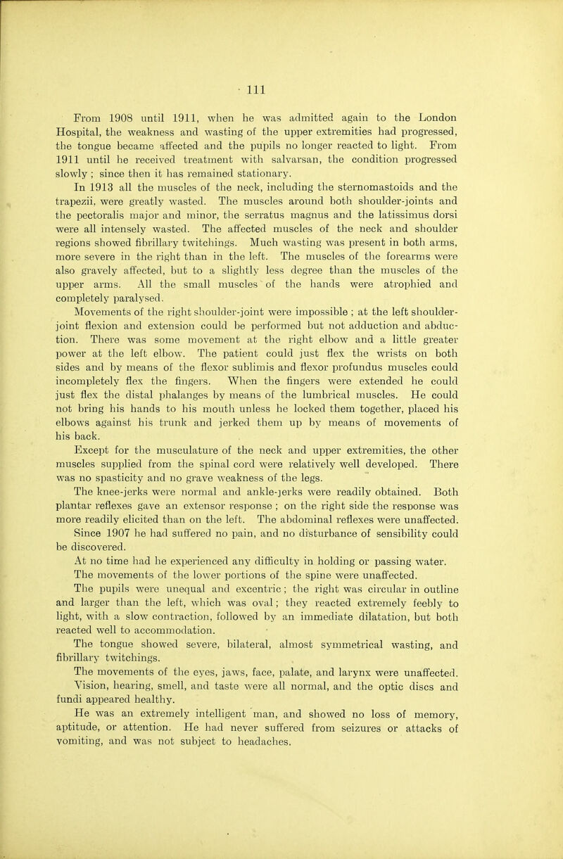 From 1908 until 1911, when he was admitted again to the London Hospital, the weakness and wasting of the upper extremities had progressed, the tongue became affected and the pupils no longer reacted to light. From 1911 until he received treatment with salvarsan, the condition progressed slowly ; since then it has remained stationary. In 1913 all the muscles of the neck, including the sternomastoids and the trapezii, were greatly wasted. The muscles around both shoulder-joints and the pectoralis major and minor, tlie serratus magnus and the latissimus dorsi were all intensely wasted. The affected muscles of the neck and shoulder regions showed fibrillary twitcliings. Much wasting was present in both arms, more severe in the right than in the left. The muscles of the forearms were also gravely affected, but to a slightly less degree than the muscles of the upper arms. All the small muscles of the hands were atrophied and completely paralysed. Movements of the right shoulder-joint were impossible ; at the left shoulder- joint flexion and extension could be performed but not adduction and abduc- tion. There was some movement at the right elbow and a little greater power at the left elbow. The patient could just flex the wrists on both sides and by means of the flexor sublimis and flexor profundus muscles could incompletely flex the fingers. When the fingers were extended he could just flex the distal phalanges by means of the lumbrical muscles. He could not bring his hands to his mouth unless he locked them together, placed his elbows against his trunk and jerked them up by means of movements of his back. Except for the musculature of the neck and upper extreinities, the other muscles supplied from the spinal cord were relatively well developed. There was no spasticity and no grave weakness of the legs. The knee-jerks were normal and ankle-jerks were readily obtained. Both plantar reflexes gave an extensor response ; on the right side the response was more readily elicited than on the left. The abdominal reflexes were unaffected. Since 1907 he had suffered no pain, and no disturbance of sensibility could be discovered. At no time had he experienced any difficulty in holding or passing water. The movements of the lower portions of the spine were unaffected. The pupils were unequal and excentric ; the right was circular in outline and larger than the left, which was oval; they reacted extremely feebly to light, with a slow contraction, followed by an immediate dilatation, but both reacted well to accommodation. The tongue showed severe, bilateral, almost symmetrical wasting, and fibrillary twitchings. The movements of the eyes, jaws, face, palate, and larynx were unaffected. Vision, hearing, smell, and taste were all normal, and the optic discs and fundi appeared healthy. He was an extremely intelligent man, and showed no loss of memory, aptitude, or attention. He had never suffered from seizures or attacks of vomiting, and was not subject to headaches.
