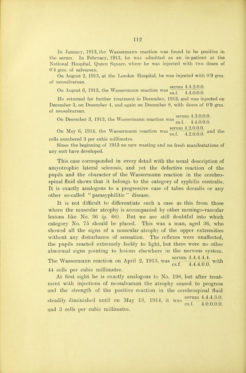 In January, 1913, the Wassermann reaction was found to be positive in the serum. In February, 1913, he was admitted as an in-patient at the National Hospital, Queen Square, where he was injected with two doses of 0'4 grm. of salvarsan. On August 2, 1913, at the London Hospital, he was injected with 0'9 grm. of neosalvarsan. serum 4.4.2.0.0. On Augiist 6, 1913, the Wassermann reaction was , TTTTrTK ^ cs.f. 4.4.0.0.0. He returned for further treatment in December, 1913, and was injected on December 3, on December 4, and again on December 8, with doses of 0'9 grm. of neosalvarsan. On December 3, 1913, the Wassermann reaction was ™ .' \ ^ r. cs.f. 4.4.0.0.0. serum 4 2 0 0.0. On May 6, 1914, the Wassermann reaction was — . ^^ r.V. and the cs.f. 4.2.0.0.0. cells numbered 3 per cubic millimetre. Since the beginning of 1913 no new wasting and no fresh manifestations of any sort have developed. This case corresponded in every detail with the usual description of amyotrophic lateral sclerosis, and yet the defective reaction of the pupils and the character of the Wassermann reaction in the cerebro- spinal fluid shows that it belongs to the category of syphilis centralis. It is exactly analogous to a progressive case of tabes dorsalis or any other so-called  parasyphilitic  disease. It is not difficult to differentiate such a case as this from those where the muscular atrophy is accompanied by other meningo-vascular lesions like No. 36 (p. 66). But we are still doubtful into which category No. 75 should be placed. This was a man, aged 36, who showed all the signs of a muscular atrophy of the upper extremities without any disturbance of sensation. The reflexes were unaffected, the pupils reacted extremely feebly to light, but there were no other abnormal signs pointing to lesions elsewhere in the nervous system. serum 4.4 4 4 4 The Wassermann reaction on April 2, 1913, was —^ with cs.f. 4.4.4.0.0. 44 cells per cubic millimetre. At first sight he is exactly analogous to No. 198, but after treat- ment with injections of neosalvarsan the atrophy ceased to progress and the strength of the positive reaction in the cerebrospinal fluid steadily diminished until on May 13, 1914, it was ^^^ f'I'^'x^ and 3 cells per cubic millimetre.