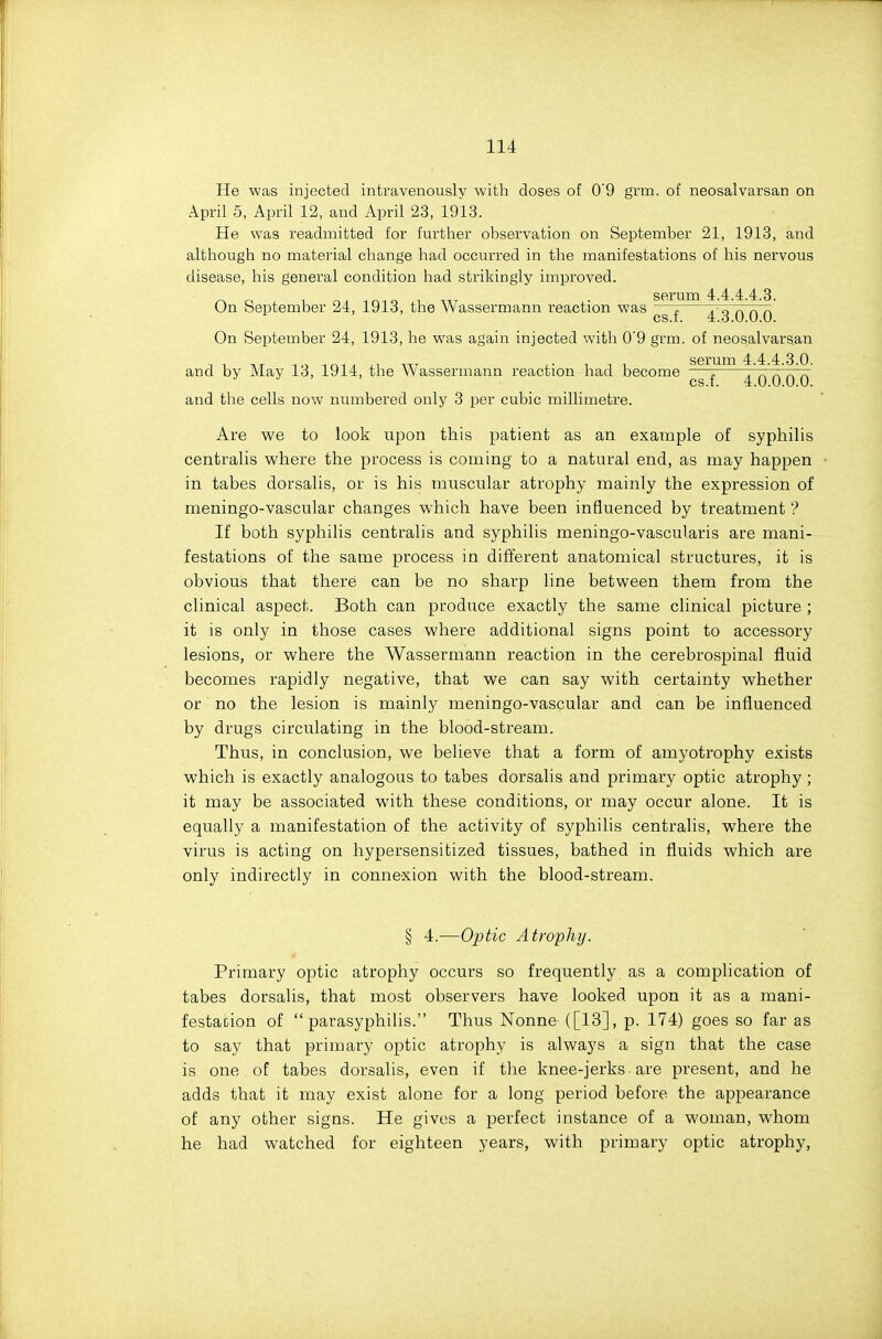 He was injected intravenously with doses of 0'9 grm. of neosalvarsan on April 5, April 12, and April 23, 1913. He was readmitted for further observation on September 21, 1913, and although no material change had occurred in the manifestations of his nervous disease, his general condition had strikingly improved. sorum 4: 4 4 4 3 On September 24, 1913, the AVassermann reaction was —7 . „ n n rv cs.i. 4,3.0.0.0. On September 24, 1913, he was again injected with 0'9 grm. of neosalvarsan serum 4.4.4.3.0. and by May 13, 1914, the Wassermann reaction had become — r. ^ ^ ' cs.f. 4.0.0.0.0. and the cells now numbered only 3 per cubic millimetre. Are we to look upon this patient as an example of syphilis centralis where the process is coming to a natural end, as may happen in tabes dorsalis, or is his muscular atrophy mainly the expression of meningo-vascular changes which have been influenced by treatment ? If both syphilis centralis and syphilis meningo-vascularis are mani- festations of the same process in different anatomical structures, it is obvious that there can be no sharp line between them from the clinical aspect. Both can produce exactly the same clinical picture ; it is only in those cases where additional signs point to accessory lesions, or where the Wassermann reaction in the cerebrospinal fluid becomes rapidly negative, that we can say with certainty whether or no the lesion is mainly meningo-vascular and can be influenced by drugs circulating in the blood-stream. Thus, in conclusion, we believe that a form of amyotrophy exists which is exactly analogous to tabes dorsalis and primary optic atrophy; it may be associated with these conditions, or may occur alone. It is equally a manifestation of the activity of syphilis centralis, where the virus is acting on hypersensitized tissues, bathed in fluids which are only indirectly in connexion with the blood-stream. § 4.—Optic Atrophy. Primary optic atrophy occurs so frequently as a complication of tabes dorsalis, that most observers have looked upon it as a mani- festa(;ion of  parasyphilis. Thus Nonne ([13], p. 174) goes so far as to say that primary optic atrophy is always a sign that the case is one of tabes dorsalis, even if the knee-jerks are present, and he adds that it may exist alone for a long period before the appearance of any other signs. He gives a perfect instance of a woman, whom he had watched for eighteen years, with primary optic atrophy,