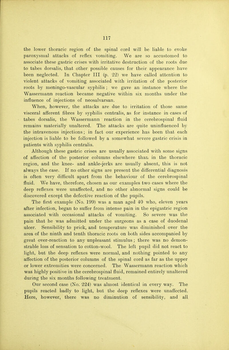 the lower thoracic region of the spinal cord will be liable to evoke paroxysmal attacks of reflex vomiting. We are so accustomed to associate these gastric crises with irritative destruction of the roots due to tabes dorsalis, that other possible causes for their appearance have been neglected. In Chapter III (p. 22) we have called attention to violent attacks of vomiting associated with irritation of the posterior roots by meningo-vascular syphilis ; we gave an instance where the Wasserniann reaction became negative within six months under the influence of injections of neosalvarsan. When, however, the attacks are due to irritation of those same visceral afferent fibres by syphilis centralis, as for instance in cases of tabes dorsalis, the Wassermann reaction in the cerebrospinal fluid remains materially unaltered. The attacks are quite uninfluenced by the intravenous injections; in fact our experience has been that each injection is liable to be followed by a somewhat severe gastric crisis in patients with syphilis centralis. Although these gastric crises are usually associated with some signs of afl^ection of the posterior columns elsewhere than in the thoracic region, and the knee- and ankle-jerks are usually absent, this is not always the case. If no other signs are present the differential diagnosis is often very difficult apart from the behaviour of the cerebrospinal fluid. We have, therefore, chosen as our examples two cases where the deep reflexes were unaffected, and no other abnormal signs could be discovered except the defective reaction of the pupils. The first example (No. 199) was a man aged 40 who, eleven years after infection, began to suffer from intense pain in the epigastric region associated with occasional attacks of vomiting. So severe was the pain that he was admitted under the surgeons as a case of duodenal ulcer. Sensibility to prick, and temperature was diminished over the area of the ninth and tenth thoracic roots on both sides accompanied by great over-reaction to any unpleasant stimulus ; there was no demon- strable loss of sensation to cotton-wool. The left pupil did not react to light, but the deep reflexes were normal, and nothing pointed to any affection of the posterior columns of the spinal cord as far as the upper or lower extremities were concerned. The Wassermann reaction which was highly positive in the cerebrospinal fluid, remained entirely unaltered during the six months following treatment. Our second case (No. 224) was almost identical in every way. The pupils reacted badly to light, but the deep reflexes were unaffected. Here^ however, there was no diminution of sensibility, and all