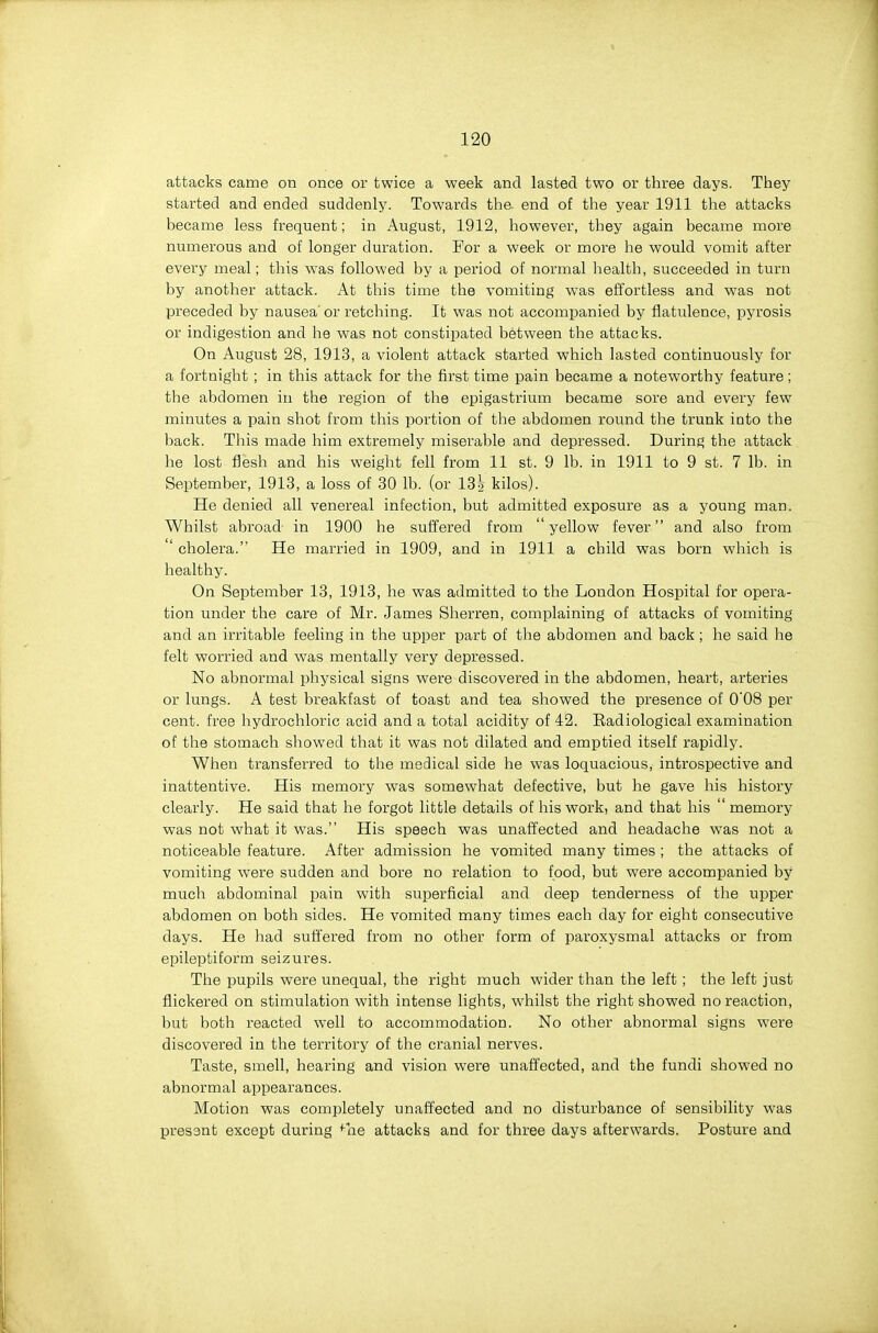 attacks came on once or twice a week and lasted two or three days. They started and ended suddenly. Towards the. end of the year 1911 the attacks became less frequent; in August, 1912, however, they again became more numerous and of longer duration. For a week or more he would vomit after every meal; this was followed by a period of normal health, succeeded in turn by another attack. At this time the vomiting was effortless and was not preceded by nausea' or retching. It was not accompanied by flatulence, pyrosis or indigestion and he was not constipated between the attacks. On August 28, 1913, a violent attack started which lasted continuously for a fortnight ; in this attack for the first time pain became a noteworthy feature; the abdomen in the region of the epigastrium became sore and every few minutes a pain shot from this portion of the abdomen round the trunk into the back. This made him extremely miserable and depressed. During the attack he lost flesh and his weight fell from 11 st. 9 lb. in 1911 to 9 st. 7 lb. in September, 1913, a loss of 30 lb. (or 13| kilos). He denied all venereal infection, but admitted exposure as a young man. Whilst abroad in 1900 he suffered from yellow fever and also from ' cholera. He married in 1909, and in 1911 a child was born which is healthy. On September 13, 1913, he was admitted to the London Hospital for opera- tion under the care of Mr. James Sherren, complaining of attacks of vomiting and an irritable feeling in the upper part of the abdomen and back; he said he felt worried and was mentally very depressed. No abnormal physical signs were discovered in the abdomen, heart, arteries or lungs. A test breakfast of toast and tea showed the presence of 0'08 per cent, free hydrochloric acid and a total acidity of 42. Eadiological examination of the stomach showed that it was not dilated and emptied itself rapidly. When transferred to the medical side he was loquacious, introspective and inattentive. His memory was somewhat defective, but he gave his history clearly. He said that he forgot little details of his work, and that his  memory was not what it was. His speech was unaffected and headache was not a noticeable feature. After admission he vomited many times ; the attacks of vomiting were sudden and bore no i-elation to food, but were accompanied by much abdominal pain with superficial and deep tenderness of the upper abdomen on both sides. He vomited many times each day for eight consecutive days. He had suffered from no other form of paroxysmal attacks or from epileptiform seizures. The pupils were unequal, the right much wider than the left ; the left just flickered on stimulation with intense lights, whilst the right showed no reaction, but both reacted well to accommodation. No other abnormal signs were discovered in the territory of the cranial nerves. Taste, smell, hearing and vision were unaffected, and the fundi showed no abnormal appearances. Motion was completely unaffected and no disturbance of sensibility was present except during ^ne attacks and for three days afterwards. Posture and