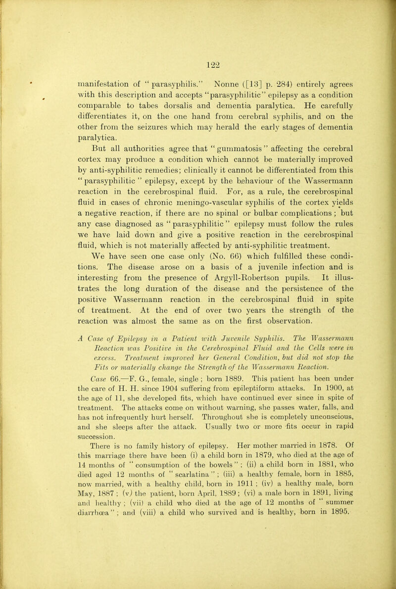 manifestation of  parasyphilis. Nonne ([13] p. 284) entirely agrees with this description and accepts parasyphilitic epilepsy as a condition comparable to tabes dorsalis and dementia paralytica. He carefully differentiates it, on the one hand from cerebral syphilis, and on the other from the seizures which may herald the early stages of dementia paralytica. But all authorities agree that  gummatosis  affecting the cerebral cortex may produce a condition which cannot be materially improved by anti-syphilitic remedies; clinically it cannot be differentiated from this parasyphilitic epilepsy, except by the behaviour of the Wassermann reaction in the cerebrospinal fluid. For, as a rule, the cerebrospinal fluid in cases of chronic meningo-vascular syphilis of the cortex yields a negative reaction, if there are no spinal or bulbar complications ; but any case diagnosed as parasyphilitic epilepsy must follow the rules we have laid down and give a positive reaction in the cerebrospinal fluid, which is not materially affected by anti-syphilitic treatment. We have seen one case only (No. 66) which fulfilled these condi- tions. The disease arose on a basis of a juvenile infection and is interesting from the presence of Argyll-Robertson pupils. It illus- trates the long duration of the disease and the persistence of the positive Wassermann reaction in the cerebrospinal fluid in spite of treatment. At the end of over two years the strength of the reaction was almost the same as on the first observation. A Case of Epilei^sy in a Patient with Juvenile Syphilis. TJie Wassermann Reaction was Positive in the Cerebrospinal Fluid and the Cells ivere in excess. Treatment improved her General Condition, but did not stop the Fits or materially change the Strength of the Wassermann Reaction. Case 66.—F. G., female, single ; born 1889. This patient has been under the care of H. H. since 1904 suffering from epileptiform attacks. In 1900, at the age of 11, she developed fits, which have continued ever since in spite of treatment. The attacks come on without warning, she passes water, falls, and has not infrequently hurt herself. Throughout she is completely unconscious, and she sleeps after the attack. Usually two or more fits occur in rapid succession. There is no family history of epilepsy. Her mother married in 1878. Of this marriage there have been (i) a child born in 1879, who died at the age of 14 months of consumption of the bowels ; (ii) a child born in 1881, who died aged 12 months of  scarlatina  ; (iii) a healthy female, born in 1885, now married, with a healthy child, born in 1911 ; (iv) a healthy male, born May, 1887 ; iv) the patient, born April, 1389; (vi) a male born in 1891, living and healthy ; (vii) a child who died at the age of 12 months of  summer diarrhoea; and (viii) a child who survived and is healthy, born in 1895.