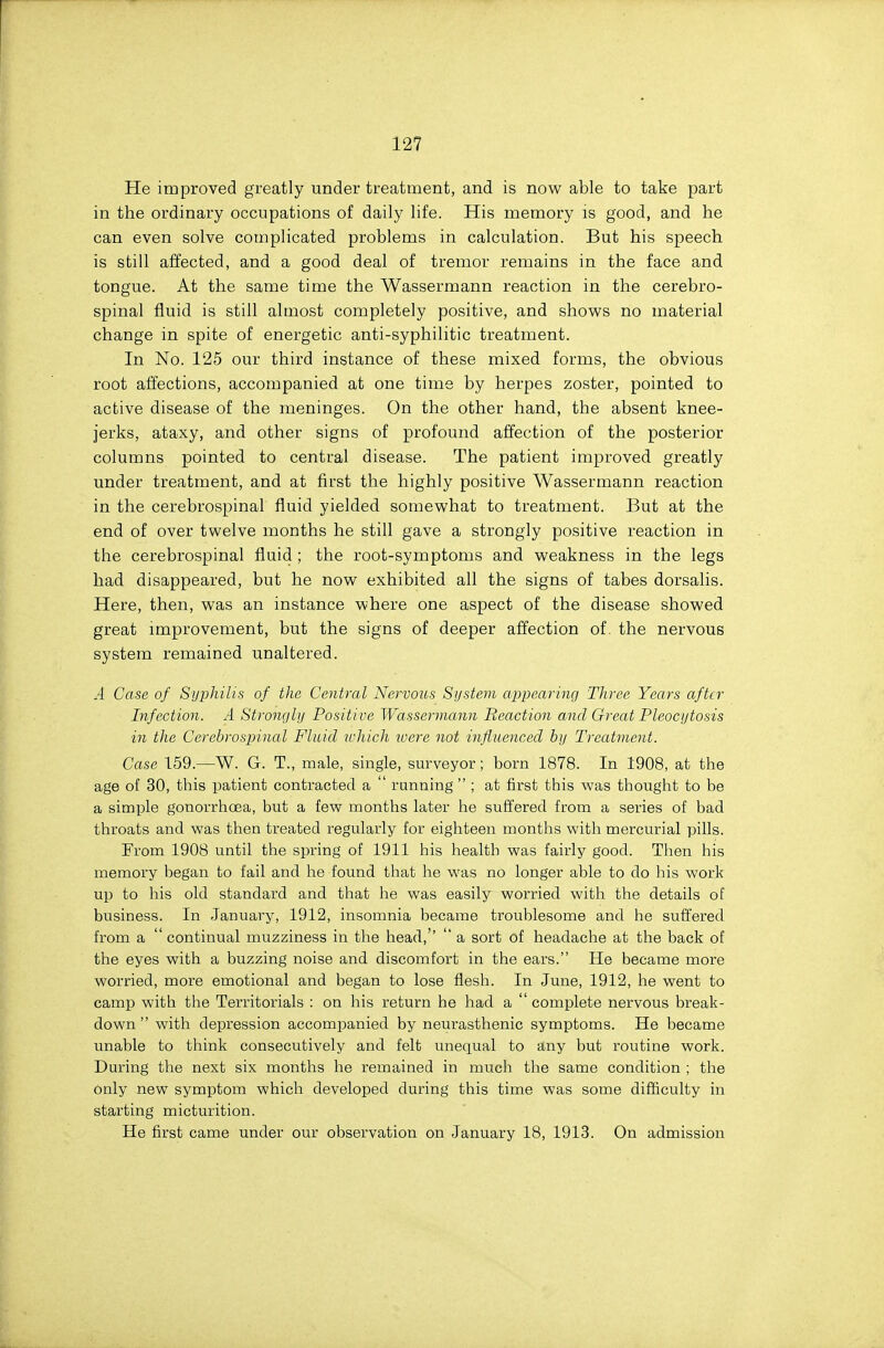 He improved greatly under treatment, and is now able to take part in the ordinary occupations of daily life. His memory is good, and he can even solve complicated problems in calculation. But his speech is still affected, and a good deal of tremor remains in the face and tongue. At the same time the Wassermann reaction in the cerebro- spinal fluid is still almost completely positive, and shows no material change in spite of energetic anti-syphilitic treatment. In No. 125 our third instance of these mixed forms, the obvious root affections, accompanied at one time by herpes zoster, pointed to active disease of the meninges. On the other hand, the absent knee- jerks, ataxy, and other signs of profound affection of the posterior columns pointed to central disease. The patient improved greatly under treatment, and at first the highly positive Wassermann reaction in the cerebrospinal fluid yielded somewhat to treatment. But at the end of over twelve months he still gave a strongly positive reaction in the cerebrospinal fluid; the root-symptoms and weakness in the legs had disappeared, but he now exhibited all the signs of tabes dorsalis. Here, then, was an instance where one aspect of the disease showed great improvement, but the signs of deeper affection of. the nervous system remained unaltered. A Case of Syphilis of the Central Nervous System ajjpearing Three Years after Infection. A Stronyhj Positive Wassermann Eeaction and Great Pleocijtosis in the Cerebrospinal Fluid lohich loere not influenced by Treatment. Case 159.—W. G. T., male, single, surveyor; born 1878. In 1908, at the age of 30, this patient contracted a  running  ; at first this was thought to be a simple gonorrhoea, but a few months later he suffered from a series of bad throats and was then treated regularly for eighteen months with mercurial pills. From 1908 until the spring of 1911 his health was fairly good. Then his memory began to fail and he found that he was no longer able to do his work up to his old standard and that he was easily worried with the details of business. In January, 1912, insomnia became troublesome and he suffered from a  continual muzziness in the head,''  a sort of headache at the back of the eyes with a buzzing noise and discomfort in the ears. He became more worried, more emotional and began to lose flesh. In June, 1912, he went to camp with the Territorials : on his return he had a  complete nervous break- down  with depression accompanied by neurasthenic symptoms. He became unable to think consecutively and felt unequal to any but routine work. During the next six months he remained in much the same condition ; the only new symptom which developed during this time was some difficulty in starting micturition. He first came under our observation on January 18, 1913. On admission