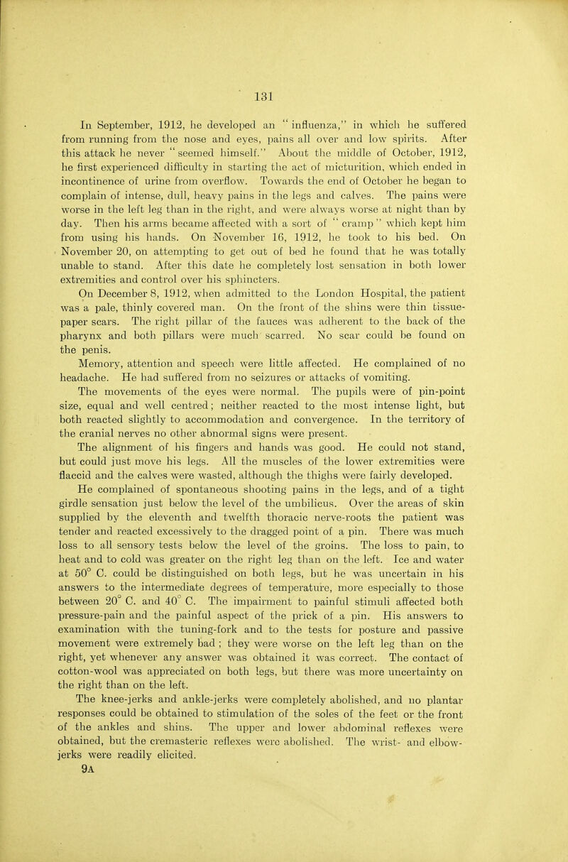 In September, 1912, he developed an  influenza, in which he suff'ei'ed from running from the nose and eyes, pains all over and low spirits. After this attack he never seemed himself. About the middle of October, 1912, he first experienced difficulty in starting the act of micturition, which ended in incontinence of urine from overflow. Towards the end of October he began to complain of intense, dull, heavy pains in the legs and calves. The pains were worse in the left leg than in the right, and were always worse at night than by day. Then his arms became affected with a sort of  cramp  which kept him from using his hands. On -November 16, 1912, he took to his bed. On November 20, on attempting to get out of bed he found that he was totally unable to stand. After this date he completely lost sensation in both lower extremities and control over his sphincters. On December 8, 1912, when admitted to the London Hospital, the patient was a pale, thinly covered man. On the front of the shins were thin tissue- paper scars. The right pillar of tlie fauces was adherent to the back of the pharynx and both pillars were much scarred. No scar could be found on the penis. Memory, attention and speech were little affected. He complained of no headache. He had suffered from no seizures or attacks of vomiting. The movements of the eyes were normal. The pupils were of pin-point size, equal and well centred; neither reacted to the most intense light, but both reacted slightly to accommodation and convergence. In the territory of the cranial nerves no other abnormal signs were present. The alignment of his fingers and hands was good. He could not stand, but could just move his legs. All the muscles of the lower extremities were flaccid and the calves were wasted, although the thighs were fairly developed. He complained of spontaneous shooting pains in the legs, and of a tight girdle sensation just below the level of the umbilicus. Over the areas of skin supplied by the eleventh and twelfth thoracic nerve-roots the patient was tender and reacted excessively to the dragged point of a pin. There was much loss to all sensory tests below the level of the groins. The loss to pain, to heat and to cold was greater on the right leg than on the left. Ice and water at 50° C. could be distinguished on both legs, but he was uncertain in his answers to the intermediate degrees of temperature, more especially to those between 20° C. and 40° C. The impairment to painful stimuli affected both pressure-pain and the painful aspect of the prick of a pin. His answers to examination with the tuning-fork and to the tests for posture and passive movement were extremely bad ; they were worse on the left leg than on the right, yet whenever any answer was obtained it was correct. The contact of cotton-wool was appreciated on both legs, but there was more uncertainty on the right than on the left. The knee-jerks and ankle-jerks were completely abolished, and no plantar responses could be obtained to stimulation of the soles of the feet or the front of the ankles and shins. The upper and lower abdominal reflexes were obtained, but the cremasteric reflexes were abohshed. The wrist- and elbow- jerks were readily elicited, 9a