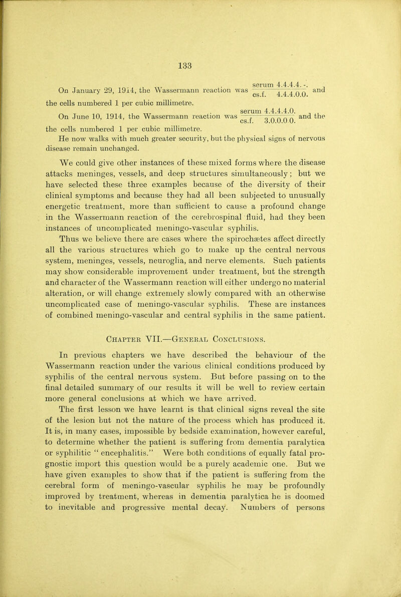 serum 4.4.4.4. -. ^ On January 29, 1914, the Wassermann reaction was —7 TTTTTT^ ^^'^ ^ ' cs.i. 4.4.4.0.0. the cells numbered 1 per cubic millimetre, . serum 4.4.4.4.0. ^ , On June 10, 1914, the Wassermann reaction was —7 „ „ „ „ „ and the cs.r. 3.0.0.00. the cells numbered 1 per cubic millimetre. He now walks with much greater security, but the physical signs of nervous disease remain unchanged. We could give other instances of these mixed forms where the disease attacks meninges, vessels, and deep structures simultaneously; but we have selected these three examples because of the diversity of their clinical symptoms and because they had all been subjected to unusually energetic treatment, more than sufficient to cause a profound change in the Wassermann reaction of the cerebrospinahfluid, had they been instances of uncomplicated meningo-vascular syphilis. Thus we believe there are cases where the spirochastes affect directly all the various structures which go to make up the central nervous system, meninges, vessels, neuroglia, and nerve elements. Such patients may show considerable improvement under treatment, but the strength and character of the Wassermann reaction will either undergo no material alteration, or will change extremely slowly compared with an otherwise uncomplicated case of meningo-vascular syphilis. These are instances of combined meningo-vascular and central syphilis in the same patient. Chaptee VII.—General Conclusions. In previous chapters we have described the behaviour of the Wassermann reaction under the various clinical conditions produced by syphilis of the central nervous system. But before passing on to the final detailed summary of our results it will be well to review certain more general conclusions at which we have arrived. The first lesson we have learnt is that clinical signs reveal the site of the lesion but not the nature of the process which has produced it. It is, in many cases, impossible by bedside examination, however careful, to determine whether the patient is suffering from dementia paralytica or syphilitic  encephalitis. Were both conditions of equally fatal pro- gnostic import this question would be a purely academic one. But we have given examples to show that if the patient is suffering from the cerebral form of meningo-vascular syphilis he may be profoundly improved by treatment, whereas in dementia paralytica he is doomed to inevitable and progressive mental decay. Numbers of persons