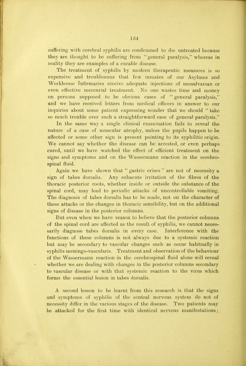 suffering with cerebral syphilis are condemned to die untreated because they are thought to be suffering from general paralysis, whereas in reality they are examples of a curable disease. The treatment of syphilis by modern therapeutic measures is so expensive and troublesome that few inmates of our Asylums and Workhouse Infirmaries receive adequate injections of neosalvarsan or even effective mercurial treatment. No one wastes time and money on persons supposed to be obvious cases of  general paralysis, and we have received letters from medical oflicers in answer to our inquiries about some patient expressing wonder that we should  take so much trouble over such a straightforward case of general paralysis. In the same way a single clinical examination fails to reveal the nature of a case of muscular atrophy, unless the pupils happen to be affected or some other sign is present pointing to its syphilitic origin. We cannot say whether the disease can be arrested, or even perhaps cured, until we have watched the effect of efficient treatment on the signs and symptoms and on the Wassermann reaction in the cerebro- spinal fluid. Again we have shown that  gastric crises  are not of necessity a sign of tabes dorsalis. Any subacute irritation of the fibres of the thoracic posterior roots, whether inside or outside the substance of the spinal cord, may lead to periodic attacks of uncontrollable vomiting. The diagnosis of tabes dorsalis has to be made, not on the character of these attacks or the changes in thoracic sensibility, but on the additional signs of disease in the posterior columns. But even when we have reason to believe that the posterior columns of the spinal cord are affected as the result of syphilis, we cannot neces- sarily diagnose tabes dorsalis in every case. Interference with the functions of these columns is not always due to a systemic reaction but may be secondary to vascular changes such as occur habitually in syphilis meningo-vascularis. Treatment and observation of the behaviour of the Wassermann reaction in the cerebrospinal fluid alone will reveal whether we are dealing with changes in the posterior columns secondary to vascular disease or with that systemic reaction to the virus which forms the essential lesion in tabes dorsalis. A second lesson to be learnt from this research is that the signs and symptoms of syphilis of the central nervous system do not of necessity differ in the various stages of the disease. Two patients may be attacked for the first time with identical nervous manifestations;