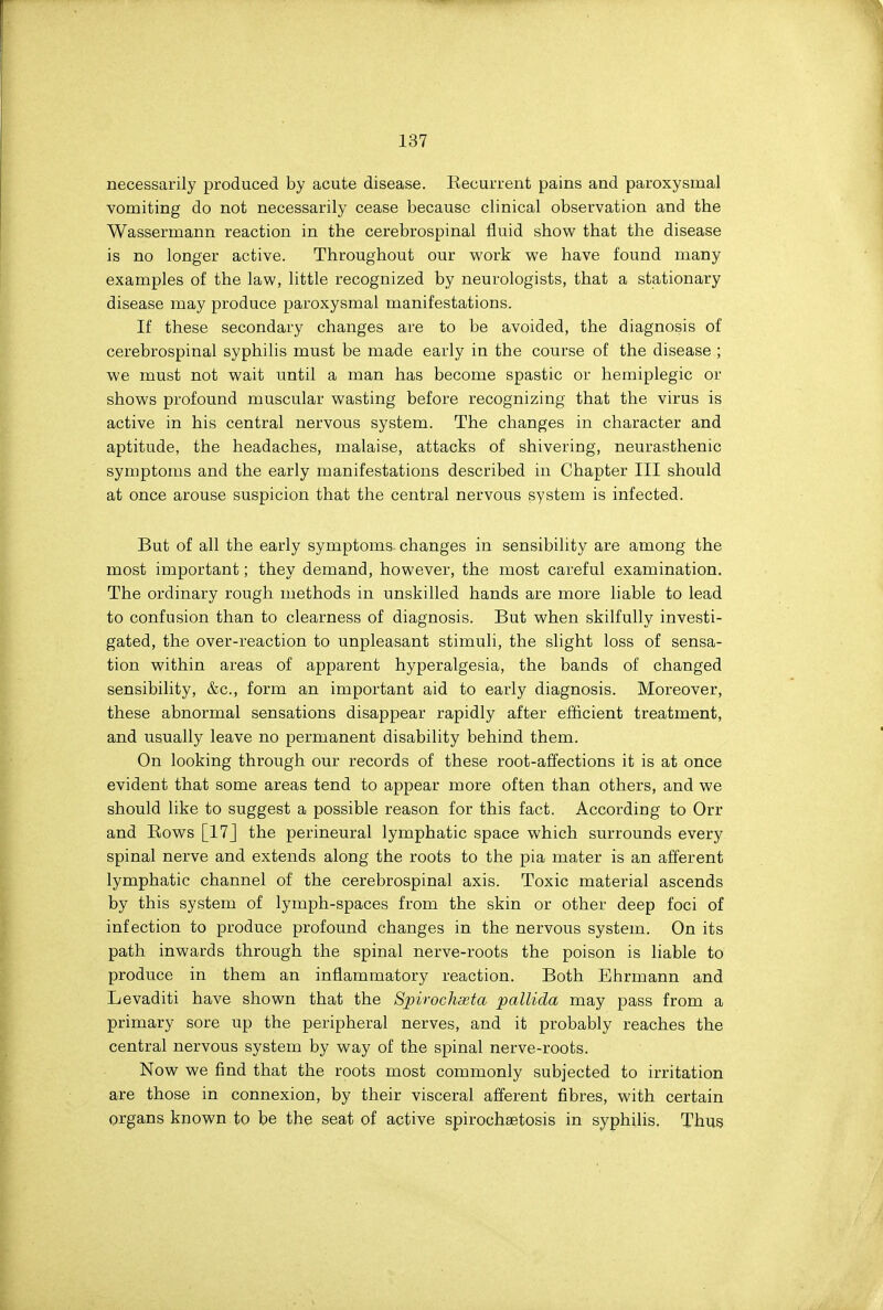 necessarily produced by acute disease. Recurrent pains and paroxysmal vomiting do not necessarily cease because clinical observation and the Wassermann reaction in the cerebrospinal fluid show that the disease is no longer active. Throughout our work we have found many examples of the law, little recognized by neurologists, that a stationary disease may produce paroxysmal manifestations. If these secondary changes are to be avoided, the diagnosis of cerebrospinal syphilis must be made early in the course of the disease ; we must not wait until a man has become spastic or hemiplegic or shows profound muscular wasting before recognizing that the virus is active in his central nervous system. The changes in character and aptitude, the headaches, malaise, attacks of shivering, neurasthenic symptoms and the early manifestations described in Chapter III should at once arouse suspicion that the central nervous system is infected. But of all the early symptoms changes in sensibility are among the most important; they demand, however, the most careful examination. The ordinary rough methods in unskilled hands are more liable to lead to confusion than to clearness of diagnosis. But when skilfully investi- gated, the over-reaction to unpleasant stimuli, the slight loss of sensa- tion within areas of apparent hyperalgesia, the bands of changed sensibility, &c., form an important aid to early diagnosis. Moreover, these abnormal sensations disappear rapidly after efficient treatment, and usually leave no permanent disability behind them. On looking through our records of these root-affections it is at once evident that some areas tend to appear more often than others, and we should like to suggest a possible reason for this fact. Accordiag to Orr and Rows [17J the perineural lymphatic space which surrounds every spinal nerve and extends along the roots to the pia ma,ter is an afferent lymphatic channel of the cerebrospinal axis. Toxic material ascends by this system of lymph-spaces from the skin or other deep foci of infection to produce profound changes in the nervous system. On its path inwards through the spinal nerve-roots the poison is liable to produce in them an inflammatory reaction. Both Ehrmann and Levaditi have shown that the Spirochaeta pallida may pass from a primary sore up the peripheral nerves, and it probably reaches the central nervous system by way of the spinal nerve-roots. Now we find that the roots most commonly subjected to irritation are those in connexion, by their visceral afferent fibres, with certain organs known to be the seat of active spirochaetosis in syphilis. Thus