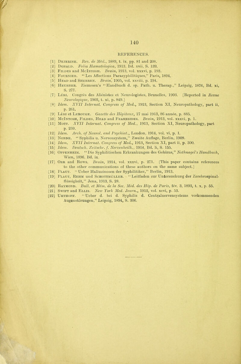 EEFBRENGES. [1] Dejebine. Rev. de Med., 1889, t. ix, pp. 81 and 208. [2] Donald. Folia Hamatologica, 191.3, Bd. xvii, S. 139. [3] FiLDES and McIntosh. Brain, 1913, vol. xxxvi, p. 193. [4] FouENiER.  Les Affections Parasyphilitiques, Paris, 1894. [5] Head and Shebben. Brain, 1906, vol. xxviii, p. 194. [6] IIeubneb. Ziemsseu's Handbuch d. sp. Path. u. Therap., Leipzig, 1876, Bd. xi, S. 277. [7] Leri. Congres des Alienistes et Neurologistes, Bruxelles, 1903. [Reported in Bevuc Neurologig^ue, 1903, t. xi, p. 849.] [8] Idem. XVII Internat. Congress of Med., 1913, Section XI, Neuropathology, part ii, p. 261. [9] Leei et Leeouge. Gazette des Hvpitaux, 17 niai 1913, 86 annee, p. 885. [10] McIntosh, Fildes, Head and Feaensides. Brain, 1913, vol. xxxvi, p. 1. [11] MoTT. XVII Internat. Congress of Med., 1913, Section XI, Neuropathology, part p. 259. [12] Idem. Arch, of Neurol, and Psijchiat., London, 1914, vol. vi, p. 1. [13] NoNNE.  Syphilis u. Nervensystem, Zweite Auflage, Berlin, 1909. [14] Idem. XVII Internat. Congress of Med., 1913, Section XI, part ii, p. 300. [15] Idem. Deutsch. Zeitsclir. f. Nervenheilk., 1914, Bd. 11, S. 155. [16] Oppenheim. Die Syphilitischen Erkrankungen des Gehirns, NotJinagel's Handbuch, Wien, 1896, Bd. ix. [17] Oee and Rows. Brain, 1914, vol. xxxvi, p. 271. [This paper contains references to the other communications of these authors on the same subject.] [18] Pladt.  Ueber Halluzinosen der Syphilitiker, Berlin, 1913. [19] Plaut, Rehm und Schottmullee. •  Leitfaden zur Untersuchung der Zerebrospinal- fliissigkeit, Jena, 1913, S. 28. [20] Raymond. Bull, et Mem. de la Soc. Med. des Hop. de Paris, fev. 3, 1893, t. x, p. 55. [21] Swift and Ellis. New York Med. Journ., 1912, vol. xcvi, p. 53. [22] Uhthofp. Ueber d. bei d. Syphilis d. Centralnervensysteins vorkommenden Augenstorungen, Leipzig, 1894, S. 306.