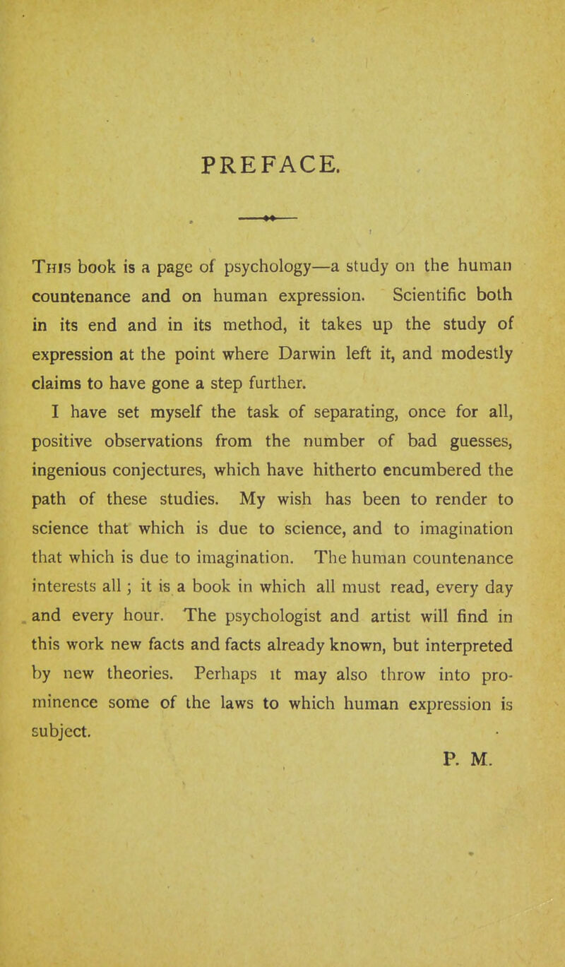 PREFACE. ■ M I This book is a page of psychology—a study on the human countenance and on human expression. Scientific both in its end and in its method, it takes up the study of expression at the point where Darwin left it, and modestly claims to have gone a step further. I have set myself the task of separating, once for all, positive observations from the number of bad guesses, ingenious conjectures, which have hitherto encumbered the path of these studies. My wish has been to render to science that which is due to science, and to imagination that which is due to imagination. The human countenance interests all; it is a book in which all must read, every day and every hour. The psychologist and artist will find in this work new facts and facts already known, but interpreted by new theories. Perhaps it may also throw into pro- minence some of the laws to which human expression is subject. P. M.