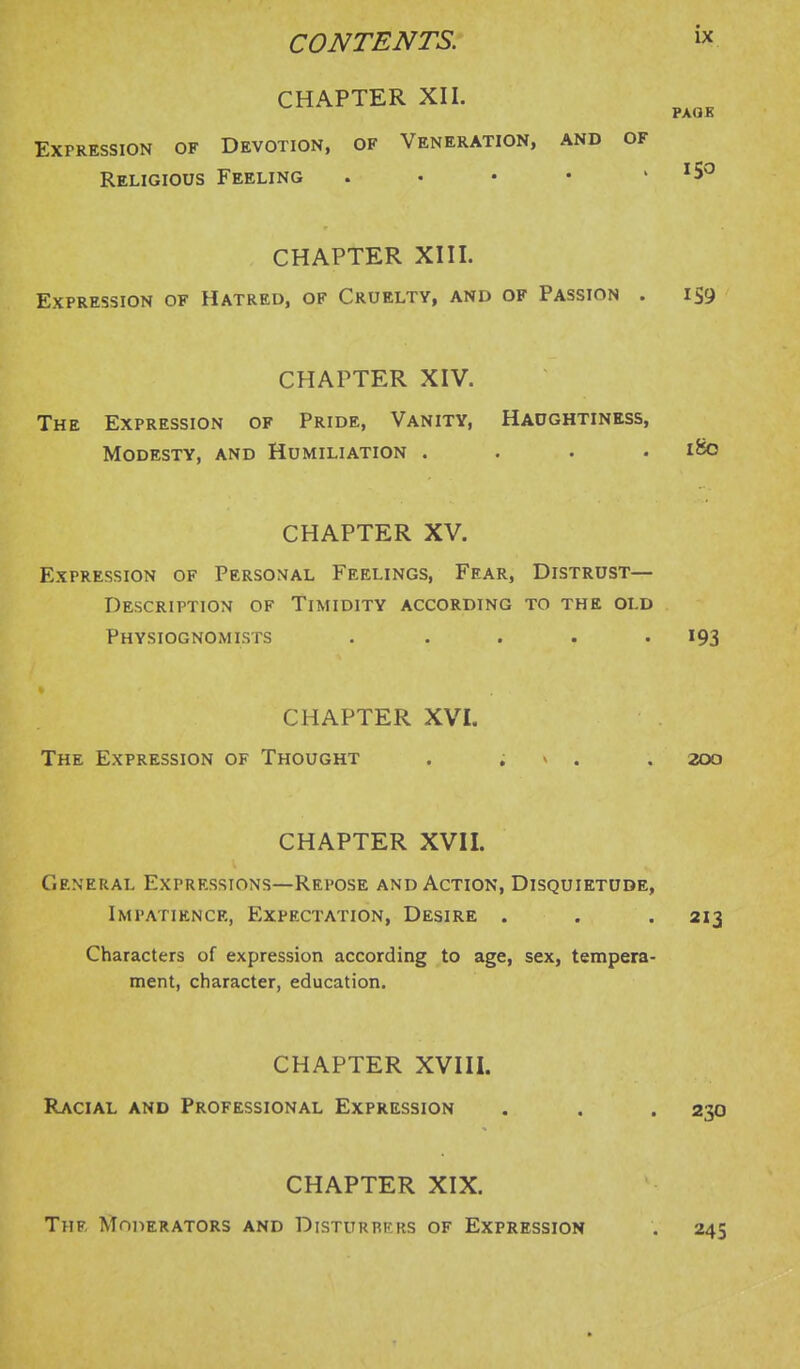 CONTENTS. w CHAPTER XII. Expression of Devotion, of Veneration, and of Religious Feeling . • • • > 150 CHAPTER XIII. Expression of Hatred, of Cruelty, and of Passion . iS9 CHAPTER XIV. The Expression of Pride, Vanity, Haughtiness, Modesty, and Humiliation .... iSo CHAPTER XV. Expression of Personal Feelings, Fear, Distrust- Description of Timidity according to the old Physiognomists . . . . -193 CHAPTER XVI. The Expression of Thought . , - . . 200 CHAPTER XVII. General Expressions—Repose and Action, Disquietude, Impatience, Expectation, Desire . . . 213 Characters of expression according to age, sex, tempera- ment, character, education. CHAPTER XVIII. Racial and Professional Expression . . . 23a CHAPTER XIX. The Moderators and Disturbkrs of Expression 245