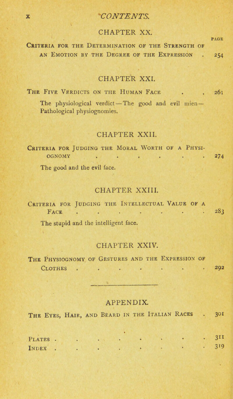 CHAPTER XX. PAQK Criteria for the Determination of the Strength of AN Emotion bv the Degree of the Expression . 254 CHAPTER XXI. The Five Verdicts on the Human Face . . 261 The physiological verdict — The good and evil mien— Pathological physiognomies. CHAPTER XXH. Criteria for Judging the Moral Worth of a Physi- ognomy .... . . 274 The good and the evil face. CHAPTER XXIII. Criteria for Judging the Intellectual Value of a Face ....... 283 The stupid and the intelligent face. CHAPTER XXIV. The Physiognomy of Gestures and the Expression of Clothes ....... 292 APPENDIX. The Eyes, Hair, and Beard in the Italian Races . 301 • Plates Index 3'9