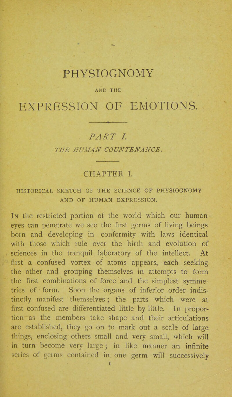 PHYSIOGNOMY AND THE EXPRESSION OF EMOTIONS. PART I. THE HUMAN COUNTENANCE. CHAPTER L HISTORICAL SKETCH OF THE SCIENCE OF PHYSIOGNOMY AND OF HUMAN EXPRESSION. In the restricted portion of the world which our human eyes can penetrate we see the first germs of living beings born and developing in conformity with laws identical with those which rule over the birth and evolution of sciences in the tranquil laboratory of the intellect. At first a confused vortex of atoms appears, each seeking the other and grouping themselves in attempts to form the first combinations of force and the simplest symme- tries of form. Soon the organs of inferior order indis- tinctly manifest themselves; the parts which were at first confused are differentiated little by little. In propor- tion as the members take shape and their articulations are established, they go on to mark out a scale of large things, enclosing others small and very small, which will in turn become very large; in like manner an infinite series of germs contained in one germ will successively