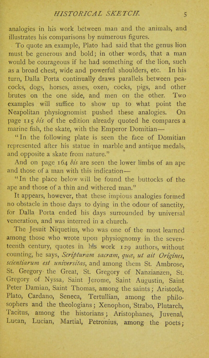 analogies in his work between man and the animals, and illustrates his comparisons by numerous figures. To quote an example, Plato had said that the genus lion must be generous and bold; in other words, that a man would be courageous if he had something of the lion, such as a broad chest, wide and powerful shoulders, etc. In his turn, Dalla Porta continually draws parallels between pea- cocks, dogs, horses, asses, oxen, cocks, pigs, and other brutes on the one side, and men on the other. Two examples will suffice to show up to what point the Neapolitan physiognomist pushed these analogies. On page 115 bis of the edition already quoted he compares a marine fish, the skate, with the Emperor Domitian— In the following plate is seen the face of Domitian represented after his statue in marble and antique medals, and opposite a skate from nature. And on page 164 bis are seen the lower limbs of an ape and those of a man with this indication— '* In the place below will be found the buttocks of the ape and those of a thin and withered man. It appears, however, that these impious analogies formed no obstacle in those days to dying in the odour of sanctity, for Dalla Porta ended his days surrounded by universal veneration, and was interred in a church. The Jesuit Niquetius, who was one of the most learned among those who wrote upon physiognomy in the seven- teenth century, quotes in his work 129 authors, without counting, he says, Scriptiiram sacram, q^ua, ut ait Origines, scientiaruni est tiniversifas, and among them St. Ambrose, St. Gregory- the Great, St. Gregory of Nanzianzen, St. Gregory of Nyssa, Saint Jerome, Saint Augustin, Saint Peter Damiao, Saint Thomas, among the saints; Aristotle, Plato, Cardano, Seneca, Tertullian, among the philo- sophers and the theologians; Xenophon, Strabo, Plutarch, Tacitus, among the historians; Aristophanes, Juvenal, Lucan, Lucian, Martial, Petronius, among the poets;