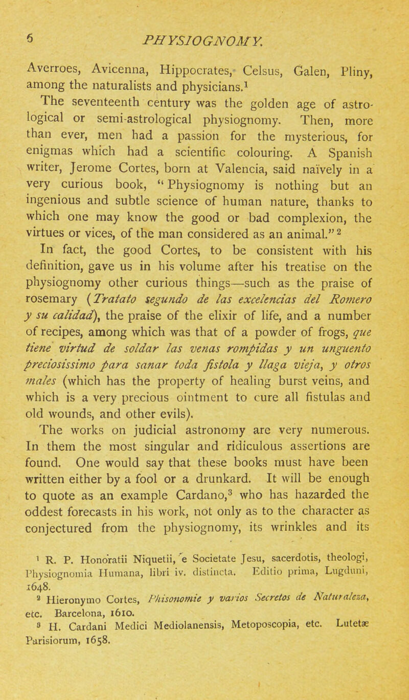 Averroes, Avicenna, Hippocrates,- Celsus, Galen, Pliny, among the naturalists and physicians.^ The seventeenth century was the golden age of astro- logical or semi-astrological physiognomy. Then, more than ever, men had a passion for the mysterious, for enigmas which had a scientific colouring. A Spanish writer, Jerome Cortes, born at Valencia, said naively in a very curious book, Physiognomy is nothing but an ingenious and subtle science of human nature, thanks to which one may know the good or bad complexion, the virtues or vices, of the man considered as an animal. 2 In fact, the good Cortes, to be consistent with his definition, gave us in his volume after his treatise on the physiognomy other curious things—such as the praise of rosemary {Tratato segundo de las excelencias del Romero y su calidad)y the praise of the elixir of life, and a number of recipes, among which was that of a powder of frogs, que tiene viriud de soldar las venas rompidas y un ungiiento preciosissimo para sanar toda fistola y llaga vieja^ y otros males (which has the property of healing burst veins, and which is a very precious ointment to cure all fistulas and old wounds, and other evils). The works on judicial astronomy are very numerous. In them the most singular and ridiculous assertions are found. One would say that these books must have been written either by a fool or a drunkard. It will be enough to quote as an example Cardano,^ who has hazarded the oddest forecasts in his work, not only as to the character as conjectured from the physiognomy, its wrinkles and its 1 R. P. Honoratii Niquetii, e Societate Jesu, sacerdotis, theologi, Physiognoniia Humana, libii iv. disliucla. Edilio prima, Lugduni, 1648. ^ Hieronymo Cortes, Pkisommie y varios Secretos de Natntaleza, etc. Barcelona, 1610.  H. Cardani Medici Mediolanensis, Metoposcopia, etc. Lutetae Parisiorum, 1658.